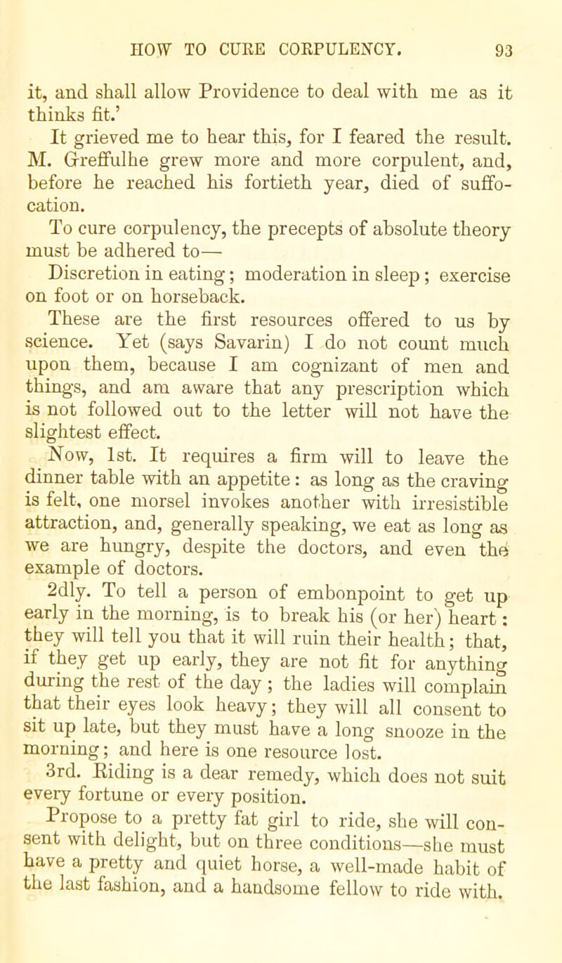 it, and shall allow Providence to deal with me as it thinks fit.’ It grieved me to hear this, for I feared the result. M. Gfreffulhe grew more and more corpulent, and, before he reached his fortieth year, died of suffo- cation. To cure corpulency, the precepts of absolute theory must be adhered to— Discretion in eating ; moderation in sleep ; exercise on foot or on horseback. These are the first resources offered to us by science. Yet (says Savarin) I do not count much upon them, because I am cognizant of men and things, and am aware that any prescription which is not followed out to the letter will not have the slightest effect. Now, 1st. It requires a firm will to leave the dinner table with an appetite : as long as the craving is felt, one morsel invokes another with irresistible attraction, and, generally speaking, we eat as long as we are hungry, despite the doctors, and even the example of doctors. 2dly. To tell a person of embonpoint to get up early in the morning, is to break his (or her) heart : they will tell you that it will ruin their health; that, if they get up early, they are not fit for anything during the rest of the day ; the ladies will complain that their eyes look heavy ; they will all consent to sit up late, but they must have a long snooze in the morning; and here is one resource lost. 3rd. Riding is a dear remedy, which does not suit every fortune or every position. Propose to a pretty fat girl to ride, she will con- sent with delight, but on three conditions—she must have a pretty and quiet horse, a well-made habit of the last fashion, and a handsome fellow to ride with.