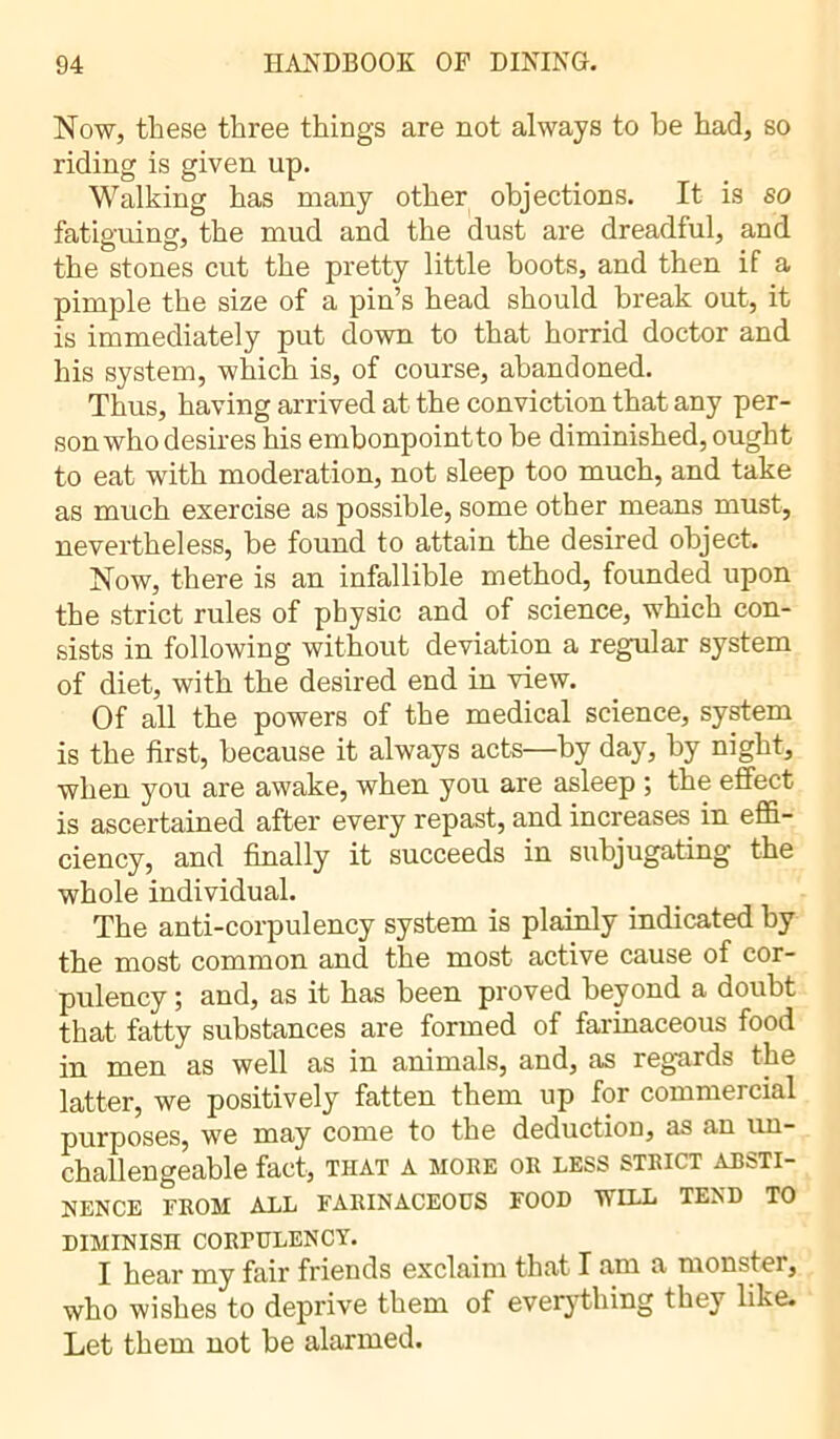 Now, these three things are not always to he had, so riding is given up. Walking has many other objections. It is so fatiguing, the mud and the dust are dreadful, and the stones cut the pretty little boots, and then if a pimple the size of a pin’s head should break out, it is immediately put down to that horrid doctor and his system, which is, of course, abandoned. Thus, having arrived at the conviction that any per- son who desires his embonpoint to he diminished, ought to eat with moderation, not sleep too much, and take as much exercise as possible, some other means must, nevertheless, be found to attain the desired object. Now, there is an infallible method, founded upon the strict rules of physic and of science, which con- sists in following without deviation a regular system of diet, with the desired end in view. Of all the powers of the medical science, system is the first, because it always acts—by day, by night, when you are awake, when you are asleep ; the effect is ascertained after every repast, and increases in effi- ciency, and finally it succeeds in subjugating the whole individual. The anti-corpulency system is plainly indicated by the most common and the most active cause of cor- pulency ; and, as it has been proved beyond a doubt that fatty substances are formed of farinaceous food in men as well as in animals, and, as regards the latter, we positively fatten them up for commercial purposes, we may come to the deduction, as an un- challengeable fact, THAT A MORE OR LESS STRICT ABSTI- NENCE FROM ALL FARINACEOUS FOOD WILL TEND TO DIMINISH CORPULENCY. I hear my fair friends exclaim that I am a monster, who wishes to deprive them of everything they like. Let them not be alarmed.