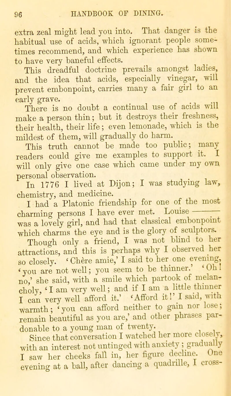 extra zeal might lead you into. That danger is the habitual use of acids, which ignorant people some- times recommend, and which experience has shown to have very baneful effects. This dreadful doctrine prevails amongst ladies, and the idea that acids, especially vinegar, will prevent embonpoint, carries many a fair girl to an early grave. There is no doubt a continual use of acids will make a person thin ; but it destroys their freshness, their health, their life ; even lemonade, which is the mildest of them, will gradually do harm. This truth cannot be made too public; many readers could give me examples to support it. I will only give one case which came under my own personal observation. In 1776 I lived at Dijon; I was studying law, chemistry, and medicine. I had a Platonic friendship for one of the most charming persons I have ever met. Louise was a lovely girl, and had that classical embonpoint which charms the eye and is the glory of sculptors. Though only a friend, I was not blind to her attractions, and this is perhaps why I observed her so closely. ‘ Chère amie,’ I said to her. one evening, ‘you are not well ; you seem to be thinner.' £ Oh : no,’ she said, with a smile which partook of melan- choly, ‘ I am very well ; and if I am a little thinner I can very well afford it,’ ‘Afford it!’ I said, with warmth; ‘you can afford neither to gain nor lose; remain beautiful as you are,’ and other phrases par- donable to a young man of twenty. Since that conversation I watched her more closelv, with an interest not untinged with anxiety ; gradually I saw her cheeks fall in, her figure decline. One evening at a ball, after dancing a quadrille, I cross-