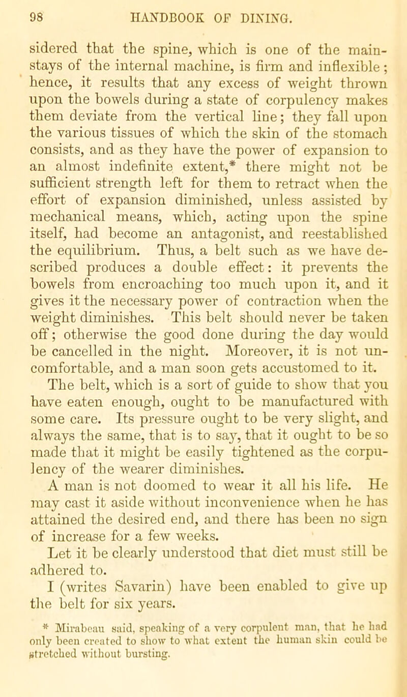 sidered that the spine, which is one of the main- stays of the internal machine, is firm and inflexible ; hence, it results that any excess of weight thrown upon the bowels during a state of corpulency makes them deviate from the vertical line ; they fall upon the various tissues of which the skin of the stomach consists, and as they have the power of expansion to an almost indefinite extent,* there might not be sufficient strength left for them to retract when the effort of expansion diminished, unless assisted by mechanical means, which, acting upon the spine itself, had become an antagonist, and reestablished the equilibrium. Thus, a belt such as we have de- scribed produces a double effect : it prevents the bowels from encroaching too much upon it, and it gives it the necessary power of contraction when the weight diminishes. This belt should never be taken off ; otherwise the good done during the day would he cancelled in the night. Moreover, it is not un- comfortable, and a man soon gets accustomed to it. The belt, which is a sort of guide to show that you have eaten enough, ought to be manufactured with some care. Its pressure ought to be very slight, and always the same, that is to say, that it ought to be so made that it might be easily tightened as the corpu- lency of the wearer diminishes. A man is not doomed to wear it all his life. He may cast it aside without inconvenience when he has attained the desired end, and there has been no sign of increase for a few weeks. Let it be clearly understood that diet must still be adhered to. I (writes Savarin) have been enabled to give up the belt for six years. * Mirabeau said, speaking of a very corpulent man, that he had only been created to show to what extent the human skin could be stretched without bursting.