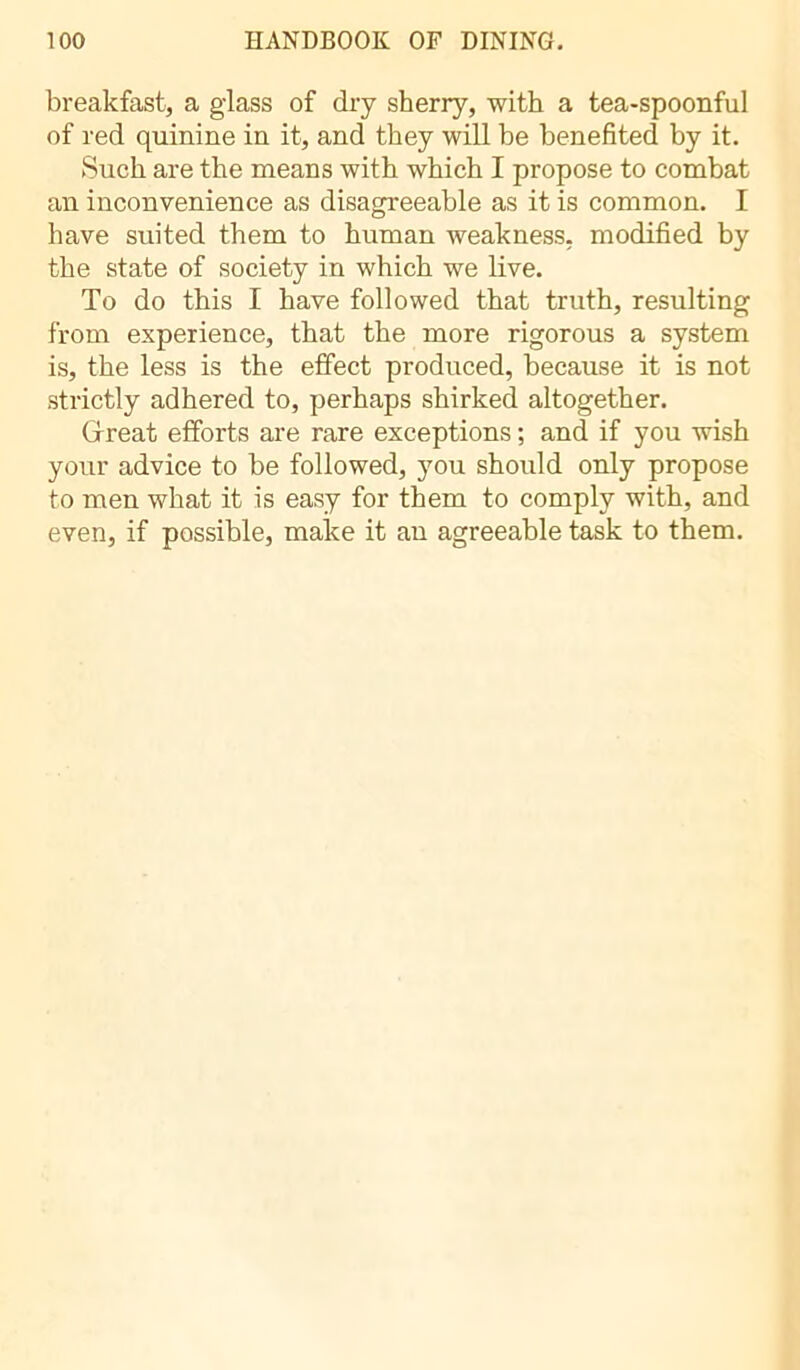 breakfast, a glass of dry sherry, with a tea-spoonful of red quinine in it, and they will be benefited by it. Such are the means with which I propose to combat an inconvenience as disagreeable as it is common. I have suited them to human weakness, modified by the state of society in which we live. To do this I have followed that truth, resulting from experience, that the more rigorous a system is, the less is the effect produced, because it is not strictly adhered to, perhaps shirked altogether. Great efforts are rare exceptions ; and if you wish your advice to be followed, you should only propose to men what it is easy for them to comply with, and even, if possible, make it an agreeable task to them.