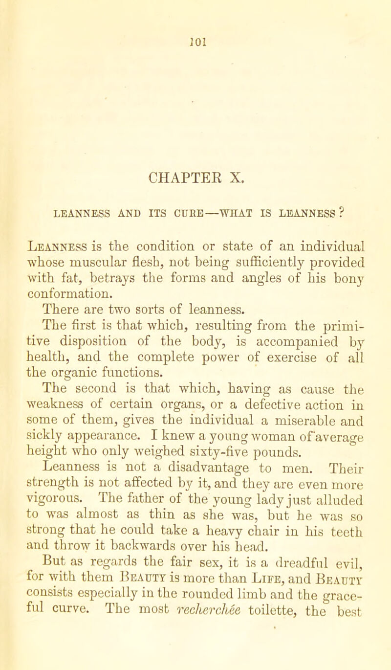 201 CHAPTER X. LEANNESS AND ITS CUBE—WHAT IS LEANNESS ? Leanness is the condition or state of an individual whose muscular flesh, not being sufficiently provided with fat, betrays the forms and angles of his bony conformation. There are two sorts of leanness. The first is that which, resulting from the primi- tive disposition of the body, is accompanied by health, and the complete power of exercise of all the organic functions. The second is that which, having as cause the weakness of certain organs, or a defective action in some of them, gives the individual a miserable and sickly appearance. I knew a young woman of'average height who only weighed sixty-five pounds. Leanness is not a disadvantage to men. Their strength is not affected by it, and they are even more vigorous. The father of the young lady just alluded to was almost as thin as she was, but he was so strong that he could take a heavy chair in his teeth and throw it backwards over his head. But as regards the fair sex, it is a dreadful evil, for with them Beauty is more than Life, and Beauty consists especially in the rounded limb and the grace- ful curve. The most recherchée toilette, the best