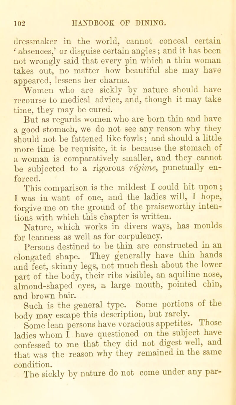 dressmaker in the world, cannot conceal certain £ absences,’ or disguise certain angles ; and it has been not wrongly said that every pin which a thin woman takes out, no matter how beautiful she may have appeared, lessens her charms. Women who are sickly by nature should have recourse to medical advice, and, though it may take time, they may be cured. But as regards women who are born thin and have a good stomach, we do not see any reason why they should not be fattened like fowls ; and should a little more time be requisite, it is because the stomach of a woman is comparatively smaller, and they cannot be subjected to a rigorous régime, punctually en- forced. This comparison is the mildest I could hit upon ; I was in want of one, and the ladies will, I hope, forgive me on the ground of the praiseworthy inten- tions with which this chapter is written. Nature, which works in divers ways, has moulds for leanness as well as for corpulency. Persons destined to be thin are constructed in an elongated shape. They generally have thin hands and feet, skinny legs, not much flesh about the lower part of the body, their ribs visible, an aquiline nose, almond-shaped eyes, a large mouth, pointed chin, and brown hair. Such is the general type. Some portions of the body may escape this description, but rarely. Some lean persons have voracious appetites. Those ladies whom I have questioned on the subject have confessed to me that they did not digest well, and that was the reason why they remained in the same condition. The sickly by nature do not come under any par-