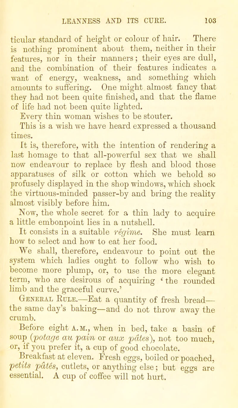 ticular standard of height or colour of hair. There is nothing prominent about them, neither in their features, nor in their manners ; their eyes are dull, and the combination of their features indicates a want of energy, weakness, and something which amounts to suffering. One might almost fancy that they had not been quite finished, and that the flame of life had not been quite lighted. Every thin woman wishes to be stouter. This is a wish we have heard expressed a thousand times. It is, therefore, with the intention of rendering a last homage to that all-powerful sex that we shall now endeavour to replace by flesh and blood those apparatuses of silk or cotton which we behold so profusely displayed in the shop windows, which shock the virtuous-minded passer-by and bring the reality almost visibly before him. Now, the whole secret for a thin lady to acquire a little embonpoint lies in a nutshell. It consists in a suitable régime. She must learn how to select and how to eat her food. We shall, therefore, endeavour to point out the system which ladies ought to follow who wish to become more plump, or, to use the more elegant term, who are desirous of acquiring c the rounded limb and the graceful curve.’ General Role.—Eat a quantity of fresh bread— the same day’s baking—and do not throw away the crumb. Before eight A.M., when in bed, take a basin of soup (potage au pain or aux pâtes), not too much, or, if you prefer it, a cup of good chocolate. Breakfast at eleven. Fresh eggs, boiled or poached, petits pâtés, cutlets, or anything else ; but eggs are essential. A cup of coffee will not hurt.