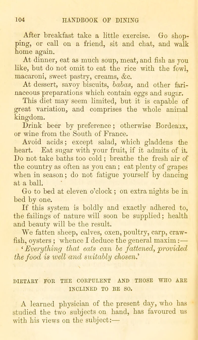 After breakfast take a little exercise. Go shop- ping, or call on a friend, sit and chat, and walk home again. At dinner, eat as much soup, meat, and fish as you like, but do not omit to eat the rice with the fowi, macaroni, sweet pastry, creams, &c. At dessert, savoy biscuits, babas, and other fari- naceous preparations which contain eggs and sugar. This diet may seem limited, but it is capable of great variation, and comprises the whole animal kingdom. Drink beer by preference ; otherwise Bordeaux, or wine from the South of France. Avoid acids ; except salad, which gladdens the heart. Eat sugar with your fruit, if it admits of it. Do not take baths too cold ; breathe the fresh air of the country as often as you can ; eat plenty of grapes when in season ; do not fatigue yourself by dancing at a ball. Go to bed at eleven o’clock ; on extra nights be in bed by one. If this system is boldly and exactly adhered to, the failings of nature will soon be supplied ; health and beauty will be the result. We fatten sheep, calves, oxen, poultry, carp, craw- fish, oysters ; whence I deduce the general maxim :— ‘ Everything that eats can be fattened, 'provided the food is well and suitably chosen.’ DIETARY FOR THE CORPULENT AND THOSE WHO ARE INCLINED TO BE SO. A learned physician of the present day, who has studied the two subjects on hand, has favoured us with his views on the subject:—