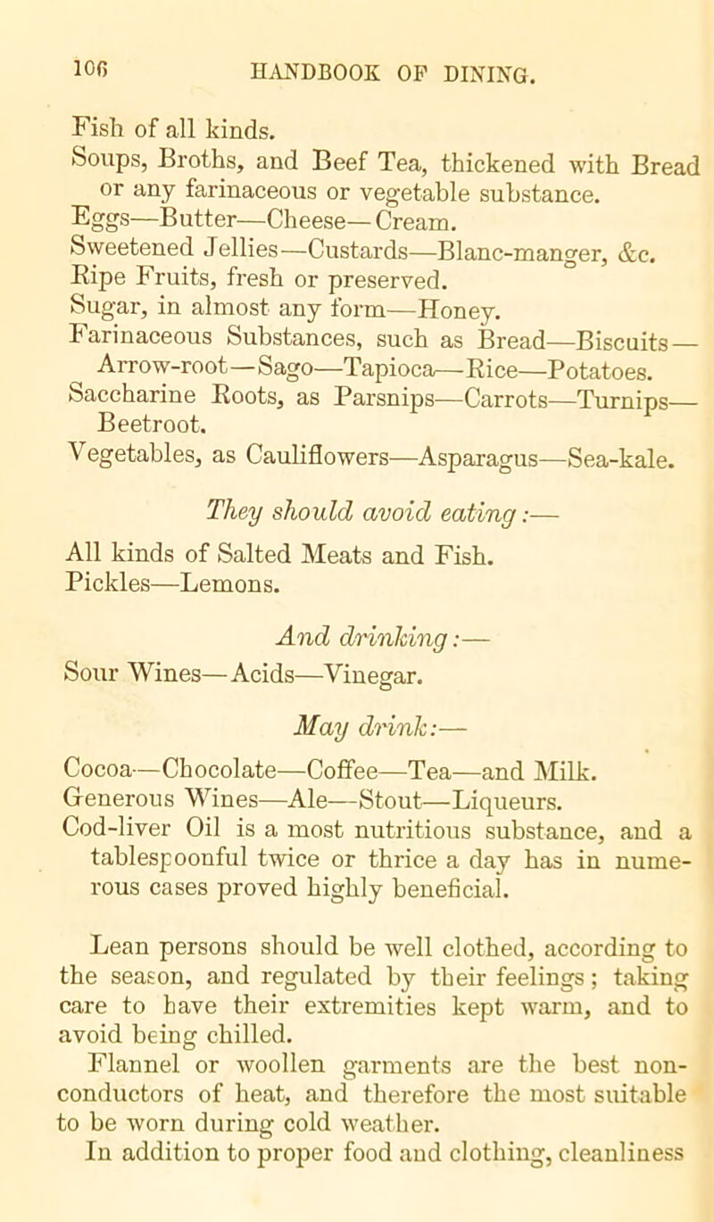 Fish of all kinds. Soups, Broths, and Beef Tea, thickened with Bread or any farinaceous or vegetable substance. Eggs—Butter—Cheese— Cream. Sweetened Jellies—Custards—Blanc-manger, &c. Bipe Fruits, fresh or preserved. Sugar, in almost any form—Honey. Farinaceous Substances, such as Bread—Biscuits ^ Arrow-root—Sago—Tapioca^— Rice—Potatoes. Saccharine Roots, as Parsnips—Carrots—Turnips— Beetroot. Vegetables, as Cauliflowers—Asparagus—Sea-kale. They should avoid eating :— All kinds of Salted Meats and Fish. Pickles—Lemons. And drinking:— Sour Wines—Acids—Vinegar. May drink:— Cocoa—Chocolate—Coffee—Tea—and Milk. Generous Wines—Ale—Stout—Liqueurs. Cod-liver Oil is a most nutritious substance, and a tablespoonful twice or thrice a day has in nume- rous cases proved highly beneficial. Lean persons should be well clothed, according to the season, and regulated by their feelings ; taking care to have their extremities kept warm, and to avoid being chilled. Flannel or woollen garments are the best non- conductors of heat, and therefore the most suitable to be worn during cold weather. In addition to proper food and clothing, cleanliness