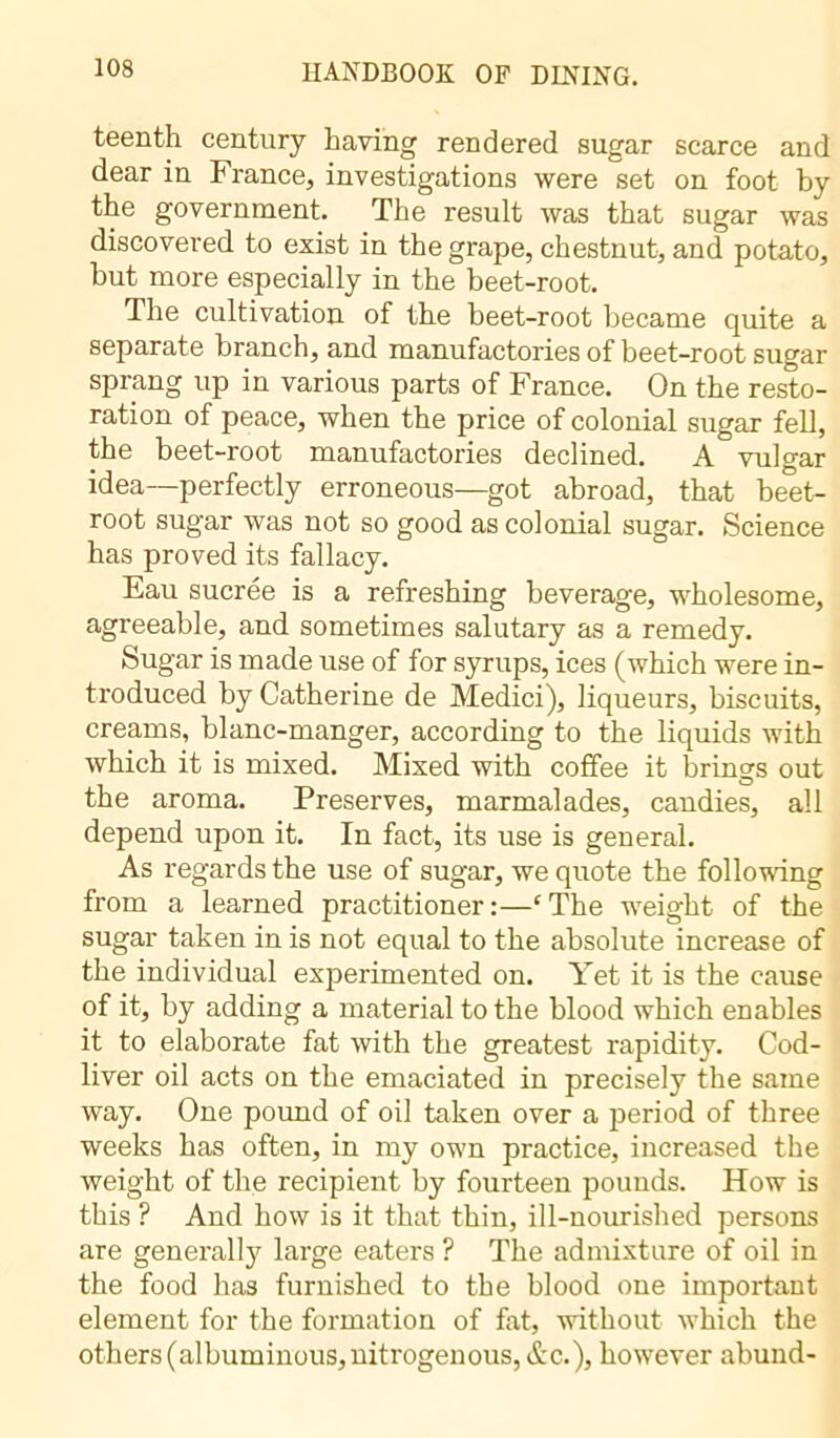 teenth century having rendered sugar scarce and dear in France, investigations were set on foot by the government. The result was that sugar was discovered to exist in the grape, chestnut, and potato, but more especially in the beet-root. The cultivation of the beet-root became quite a separate branch, and manufactories of beet-root sugar sprang up in various parts of France. On the resto- ration of peace, when the price of colonial sugar fell, the beet-root manufactories declined. A vulgar idea—perfectly erroneous—got abroad, that beet- root sugar was not so good as colonial sugar. Science has proved its fallacy. Eau sucrée is a refreshing beverage, wholesome, agreeable, and sometimes salutary as a remedy. Sugar is made use of for syrups, ices (which were in- troduced by Catherine de Medici), liqueurs, biscuits, creams, blanc-manger, according to the liquids with which it is mixed. Mixed with coffee it brings out _ o the aroma. Preserves, marmalades, candies, all depend upon it. In fact, its use is general. As regards the use of sugar, we quote the following from a learned practitioner :—‘ The weight of the sugar taken in is not equal to the absolute increase of the individual experimented on. Yet it is the cause of it, by adding a material to the blood which enables it to elaborate fat with the greatest rapidity. Cod- liver oil acts on the emaciated in precisely the same way. One pound of oil taken over a period of three weeks has often, in my own practice, increased the weight of the recipient by fourteen pounds. How is this ? And how is it that thin, ill-nourished persons are generally large eaters ? The admixture of oil in the food has furnished to the blood one important element for the formation of fat, without which the others (albuminous, nitrogenous, Ac.), however abund-