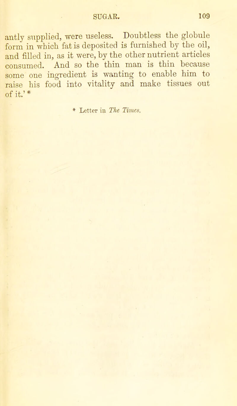 antly supplied, were useless. Doubtless the globule form in which fat is deposited is furnished by the oil, and filled in, as it were, by the other nutrient articles consumed. And so the thin man is thin because some one ingredient is wanting to enable him to raise his food into vitality and make tissues out of it.’ * * Letter in The Times.