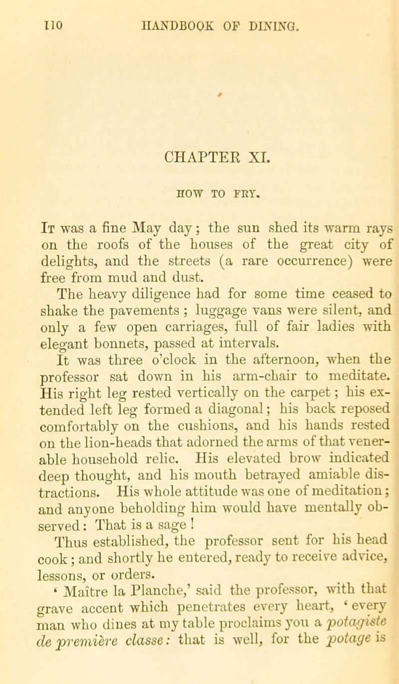 * CHAPTER XL HOW TO FRY. It was a fine May day ; the sun shed its warm rays on the roofs of the houses of the great city of delights, and the streets (a rare occurrence) were free from mud and dust. The heavy diligence had for some time ceased to shake the pavements ; luggage vans were silent, and only a few open carriages, full of fair ladies with elegant bonnets, passed at intervals. It was three o’clock in the afternoon, when the professor sat down in his arm-chair to meditate. His right leg rested vertically on the carpet ; his ex- tended left leg formed a diagonal ; his back reposed comfortably on the cushions, and his hands rested on the lion-heads that adorned the arms of that vener- able household relic. His elevated brow indicated deep thought, and his mouth betrayed amiable dis- tractions. His whole attitude was one of meditation ; and anyone beholding him would have mentally ob- served : That is a sage ! Thus established, the professor sent for his head cook ; and shortly he entered, ready to receive advice, lessons, or orders. ‘ Maître la Planche,’ said the professor, with that grave accent which penetrates every heart, ‘ every man who dines at my table proclaims you a potagiste de première classe : that is well, for the potage is