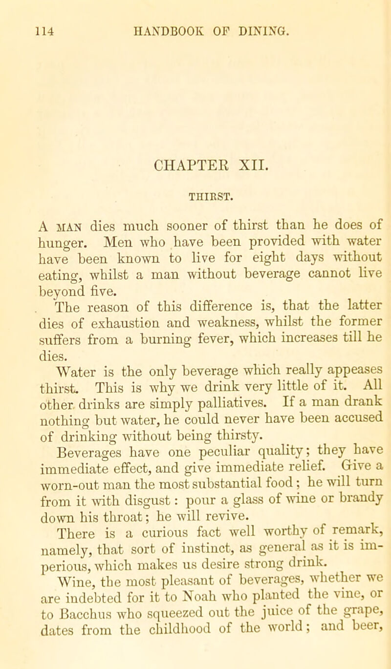 CHAPTER XII. THIRST. A man dies much sooner of thirst than he does of hunger. Men who have been provided with water have been known to live for eight days without eating, whilst a man without beverage cannot live beyond five. The reason of this difference is, that the latter dies of exhaustion and weakness, whilst the former suffers from a burning fever, which increases till he dies. Water is the only beverage which really appeases thirst. This is why we drink very little of it. All other drinks are simply palliatives. If a man drank nothing but water, he could never have been accused of drinking without being thirsty. Beverages have one peculiar quality; they have immediate effect, and give immediate relief. Give a worn-out man the most substantial food ; he will turn from it with disgust : pour a glass of wine or brandy down his throat ; he will revive. There is a curious fact well worthy of remark, namely, that sort of instinct, as general as it is im- perious, which makes us desire strong drink. Wine, the most pleasant of beverages, whether we are indebted for it to Noah who planted the vine, or to Bacchus who squeezed out the juice of the grape, dates from the childhood of the world ; and beer,