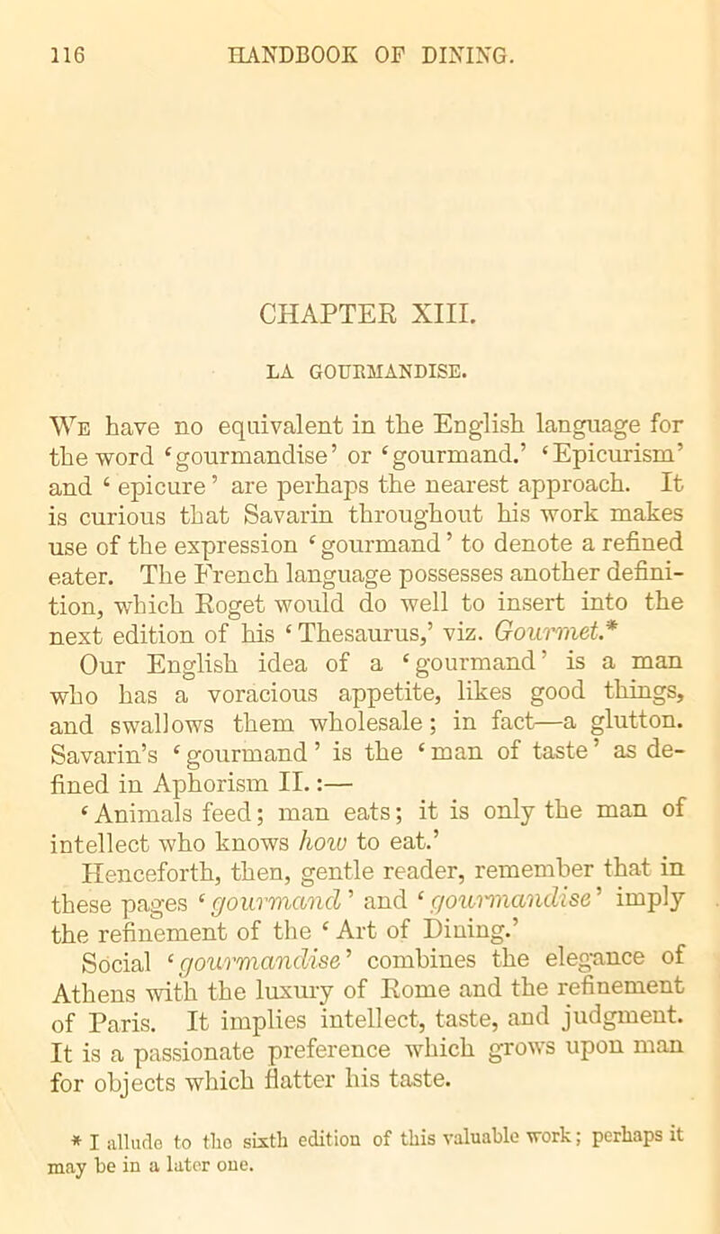 CHAPTER XIII. LA GOURMANDISE. We have no equivalent in the English language for the word ‘gourmandise’ or ‘gourmand.’ ‘Epicurism’ and ‘ epicure ’ are perhaps the nearest approach. It is curious that Savarin throughout his work makes use of the expression ‘gourmand’ to denote a refined eater. The French language possesses another defini- tion, which Roget would do well to insert into the next edition of his ‘ Thesaurus,’ viz. Gourmet* Our English idea of a ‘gourmand’ is a man who has a voracious appetite, likes good things, and swallows them wholesale; in fact—a glutton. Savarin’s ‘gourmand ’ is the ‘man of taste’ as de- fined in Aphorism II. :— ‘ Animals feed ; man eats ; it is only the man of intellect who knows hoio to eat.’ Henceforth, then, gentle reader, remember that in these pages ‘ gourmand ’ and ‘ gourmandise ’ imply the refinement of the ‘ Art of Dining.’ Social ‘gourmandise’ combines the elegance of Athens with the luxury of Rome and the refinement of Paris. It implies intellect, taste, and judgment. It is a passionate preference which grows upon man for objects which flatter his taste. * I allude to tlio sixth edition of this valuable work; perhaps it may be in a later one.
