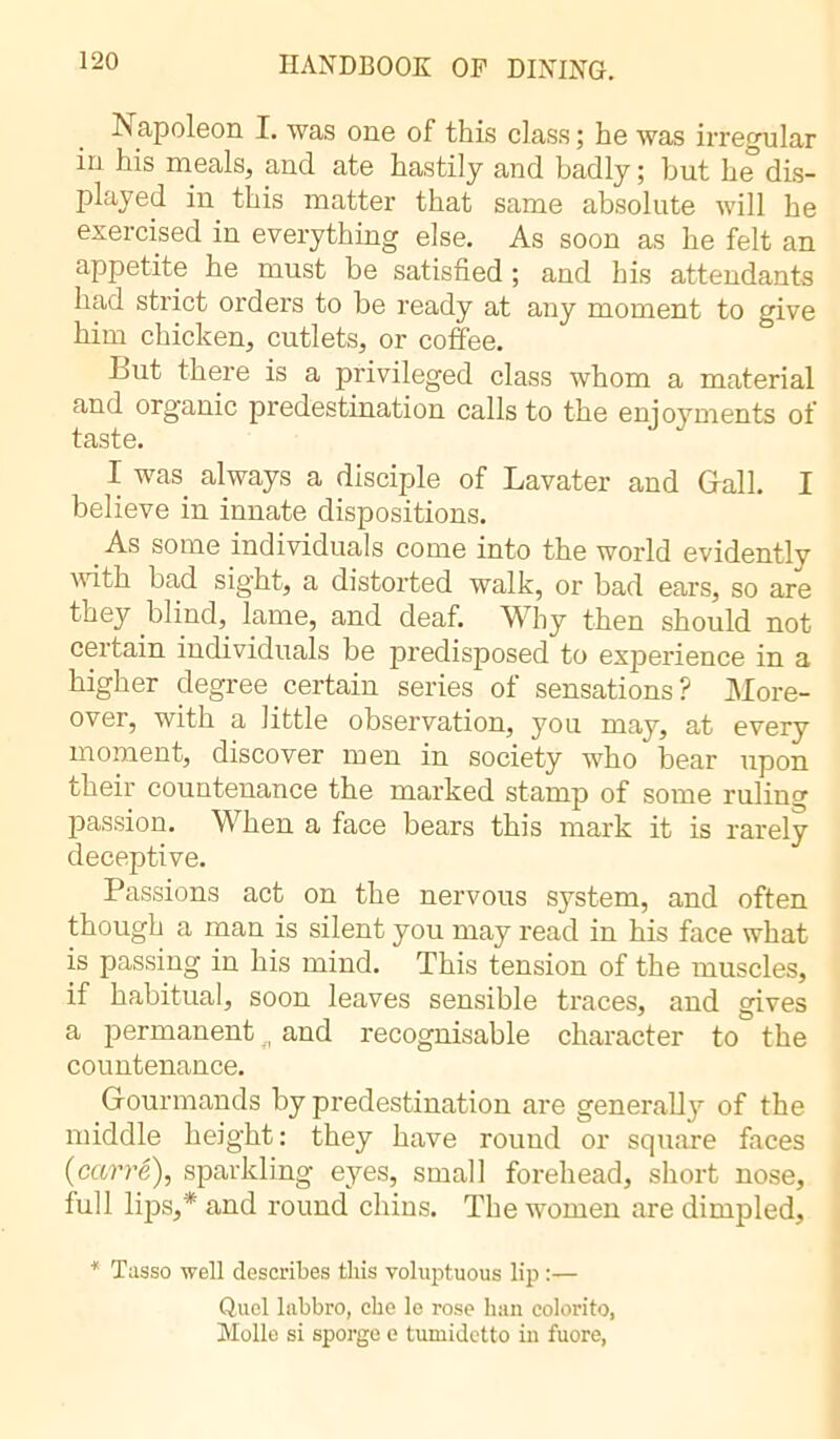 Napoleon I. was one of this class ; he was irregular in his meals, and ate hastily and badly; but he dis- played in this matter that same absolute will he exercised in everything else. As soon as he felt an appetite he must be satisfied ; and his attendants had strict orders to be ready at any moment to give him chicken, cutlets, or coffee. Lut there is a privileged class whom a material and organic predestination calls to the enjoyments of taste. I was. always a disciple of Lavater and Gall. I believe in innate dispositions. As some individuals come into the world evidently with bad sight, a distorted walk, or bad ears, so are they blind, lame, and deaf. Why then should not certain individuals be predisposed to experience in a higher degree certain series of sensations? More- over, with a little observation, you may, at every moment, discover men in society who bear upon their countenance the marked stamp of some ruling passion. When a face bears this mark it is rarely deceptive. Passions act on the nervous system, and often though a man is silent you may read in his face what is passing in his mind. This tension of the muscles, if habitual, soon leaves sensible traces, and gives a permanent , and recognisable character to the countenance. Gourmands by predestination are generally of the middle height: they have round or square faces {carré), sparkling eyes, small forehead, short nose, full lips,* and round chins. The women are dimpled, * Tasso well describes this voluptuous lip :— Quel liibbro, che le rose ban colorito, Molle si sporge e tumidetto in fuore,