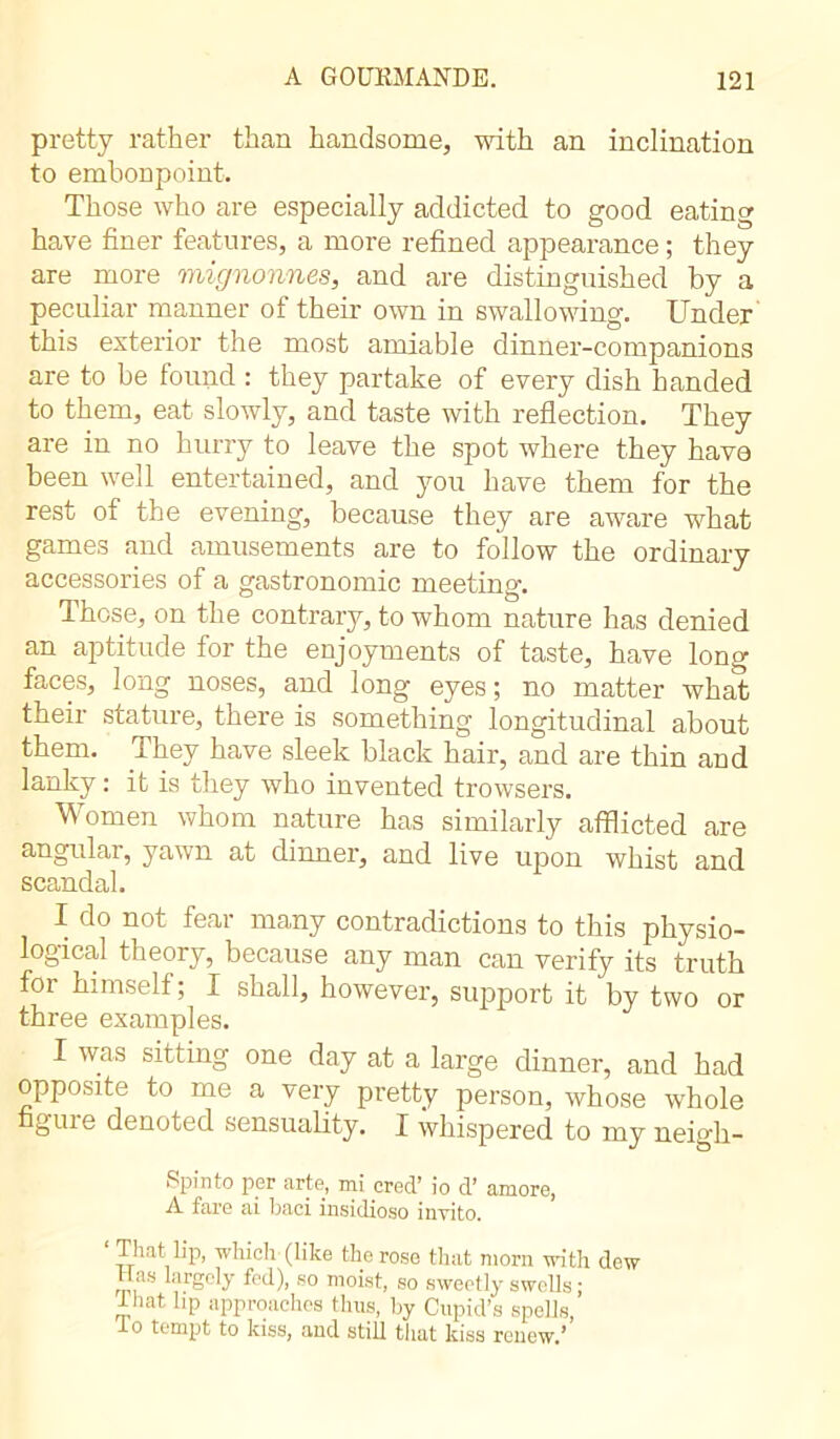 pretty rather than handsome, with an inclination to embonpoint. Those who are especially addicted to good eating have finer features, a more refined appearance ; they are more mignonnes, and are distinguished by a peculiar manner of their own in swallowing. Under this exterior the most amiable dinner-companions are to be found : they partake of every dish handed to them, eat slowly, and taste with reflection. They are in no hurry to leave the spot where they have been well entertained, and you have them for the rest of the evening, because they are aware what games and amusements are to follow the ordinary accessories of a gastronomic meeting. Those, on the contrary, to whom nature has denied an aptitude for the enjoyments of taste, have long faces, long noses, and long eyes; no matter what their stature, there is something longitudinal about them. They have sleek black hair, and are thin and lanky : it is they who invented trowsers. Women whom nature has similarly afflicted are angular, yawn at dinner, and live upon whist and scandal. I do not fear many contradictions to this physio- logical theory, because any man can verify its truth for himself ; I shall, however, support it by two or three examples. I was sitting one day at a large dinner, and had opposite to me a very pretty person, whose whole figure denoted sensuality. I whispered to my neigh- Spinto per arte, mi creel’ io d’ amore, A fare ai baci insidioso invito. That lip, -which (like the rose that morn with dew ,.rSeU so moist, so sweetly swells ; that hp approaches thus, by Cupid’s spells, lo tempt to kiss, and still that kiss renew.’