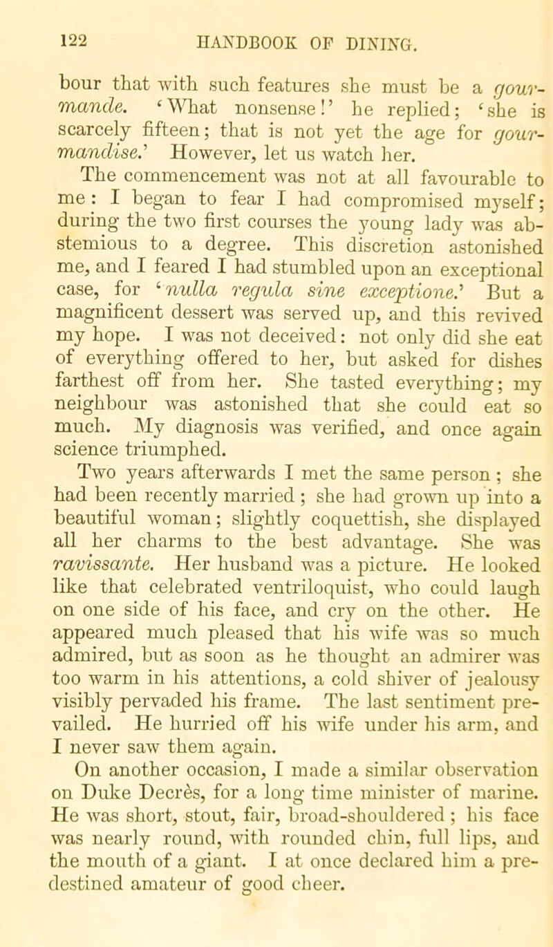 bour that with such features she must be a gour- mande. ‘What nonsense!’ he replied; ‘she is scarcely fifteen ; that is not yet the age for gour- mandiseHowever, let us watch her. The commencement was not at all favourable to me : I began to fear I had compromised myself ; during the two first courses the young lady was ab- stemious to a degree. This discretion astonished me, and I feared I had stumbled upon an exceptional case, for ‘nulla régula sine exceptione.’ But a magnificent dessert was served up, and this revived my hope. I was not deceived : not only did she eat of everything offered to her, but asked for dishes farthest off from her. She tasted everything; my neighbour was astonished that she could eat so much. My diagnosis was verified, and once again science triumphed. Two years afterwards I met the same person ; she had been recently married ; she had grown up into a beautiful woman ; slightly coquettish, she displayed all her charms to the best advantage. She was ravissante. Her husband was a picture. He looked like that celebrated ventriloquist, who could laugh on one side of his face, and cry on the other. He appeared much pleased that his wife was so much admired, but as soon as he thought an admirer was too warm in his attentions, a cold shiver of jealousy visibly pervaded his frame. The last sentiment pre- vailed.. He hurried off his wife under his arm, and I never saw them again. On another occasion, I made a similar observation on Duke Decrès, for a long time minister of marine. He was short, stout, fair, broad-shouldered ; his face was nearly round, with rounded chin, full lips, and the mouth of a giant. I at once declared him a pre- destined amateur of good cheer.