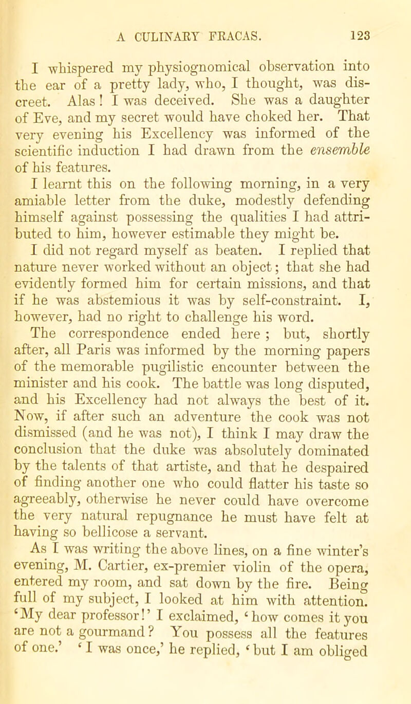 I whispered my physiognomical observation into the ear of a pretty lady, who, I thought, was dis- creet. Alas ! I was deceived. She was a daughter of Eve, and my secret would have choked her. That very evening his Excellency was informed of the scientific induction I had drawn from the ensemble of his features. I learnt this on the following morning, in a very amiable letter from the duke, modestly defending himself against possessing the qualities I had attri- buted to him, however estimable they might be. I did not regard myself as beaten. I replied that nature never worked without an object ; that she had evidently formed him for certain missions, and that if he was abstemious it was by self-constraint. I, however, had no right to challenge his word. The correspondence ended here ; but, shortly after, all Paris was informed by the morning papers of the memorable pugilistic encounter between the minister and his cook. The battle was long disputed, and his Excellency had not always the best of it. Now, if after such an adventure the cook was not dismissed (and he was not), I think I may draw the conclusion that the duke was absolutely dominated by the talents of that artiste, and that he despaired of finding another one who could flatter his taste so agreeably, otherwise he never could have overcome the very natural repugnance he must have felt at having so bellicose a servant. As I was writing the above lines, on a fine winter’s evening, M. Cartier, ex-premier violin of the opera, entered my room, and sat down by the fire. Being full of my subject, I looked at him with attention. £My dear professor!’ I exclaimed, chow comes it you are not a gourmand ? You possess all the features of one.’ £ I was once,’ he replied, * but I am obliged