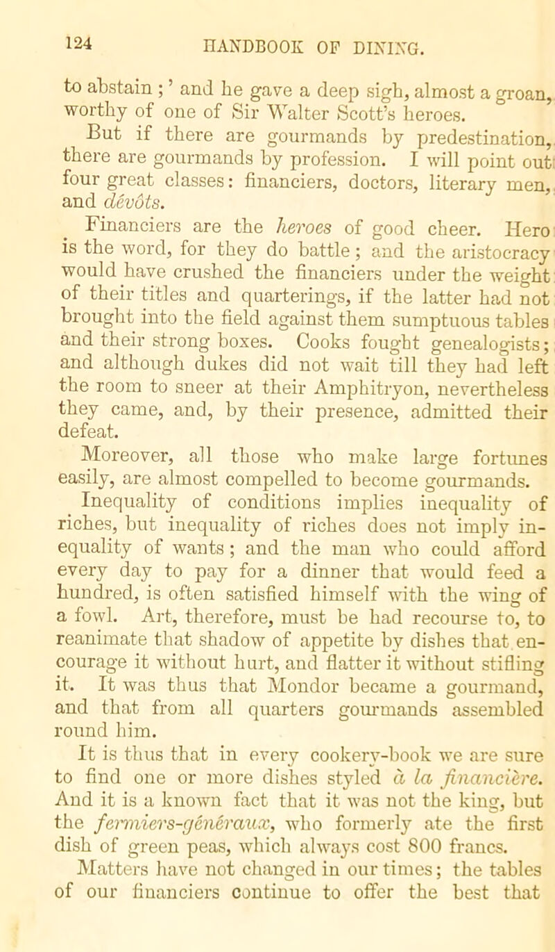 to abstain ; ’ and he gave a deep sigh, almost a groan, worthy of one of Sir Walter Scott’s heroes. But if there are gourmands by predestination, there are gourmands by profession. I will point out four great classes : financiers, doctors, literary men, and dévots. Financiers are the heroes of good cheer. Hero is the word, for they do battle; and the aristocracy would have crushed the financiers under the weight of their titles and quarterings, if the latter had not brought into the field against them sumptuous tables and their strong boxes. Cooks fought genealogists; and although dukes did not wait till they had left the room to sneer at their Amphitryon, nevertheless they came, and, by their presence, admitted their defeat. Moreover, all those who make large fortimes easily, are almost compelled to become gourmands. Inequality of conditions implies inequality of riches, but inequality of riches does not imply in- equality of wants ; and the man who could afford every day to pay for a dinner that would feed a hundred, is often satisfied himself with the wing of a fowl. Art, therefore, must be had recourse to, to reanimate that shadow of appetite by dishes that en- courage it without hurt, and flatter it without stifling it. It was thus that Mondor became a gourmand, and that from all quarters gourmands assembled round him. It is thus that in every cookery-book we are sure to find one or more dishes styled à la financière. And it is a known fact that it was not the king, but the fenniers-généraux, who formerly ate the first dish of green peas, which always cost 800 francs. Matters have not changed in our times; the tables of our financiers continue to offer the best that