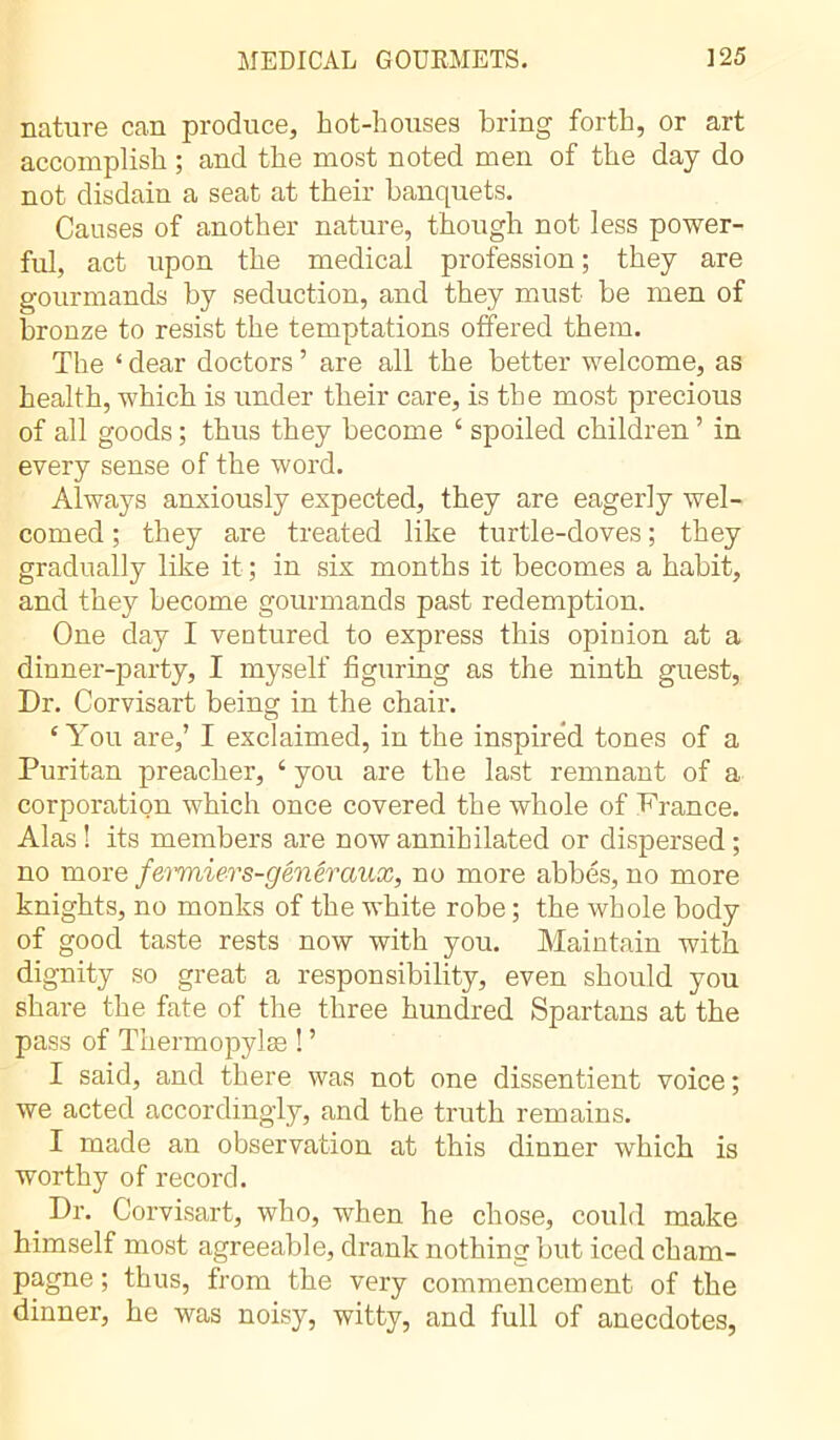 nature can produce, hot-houses bring forth, or art accomplish ; and the most noted men of the day do not disdain a seat at their banquets. Causes of another nature, though not less power- ful, act upon the medical profession ; they are gourmands by seduction, and they must be men of bronze to resist the temptations offered them. The ‘ dear doctors ’ are all the better welcome, as health, which is under their care, is the most precious of all goods ; thus they become ‘ spoiled children ’ in every sense of the word. Always anxiously expected, they are eagerly wel- comed ; they are treated like turtle-doves ; they gradually like it ; in six months it becomes a habit, and they become gourmands past redemption. One day I ventured to express this opinion at a dinner-party, I myself figuring as the ninth guest, Dr. Corvisart being in the chair. £ You are,’ I exclaimed, in the inspired tones of a Puritan preacher, ‘ you are the last remnant of a corporation which once covered the whole of France. Alas ! its members are now annihilated or dispersed ; no more fermiers-généraux, no more abbés, no more knights, no monks of the white robe ; the whole body of good taste rests now with you. Maintain with dignity so great a responsibility, even should you share the fate of the three hundred Spartans at the pass of Thermopylæ ! ’ I said, and there was not one dissentient voice ; we acted accordingly, and the truth remains. I made an observation at this dinner which is worthy of record. _ Dr. Corvisart, who, when he chose, could make himself most agreeable, drank nothing but iced cham- pagne ; thus, from the very commencement of the dinner, he was noisy, witty, and full of anecdotes,