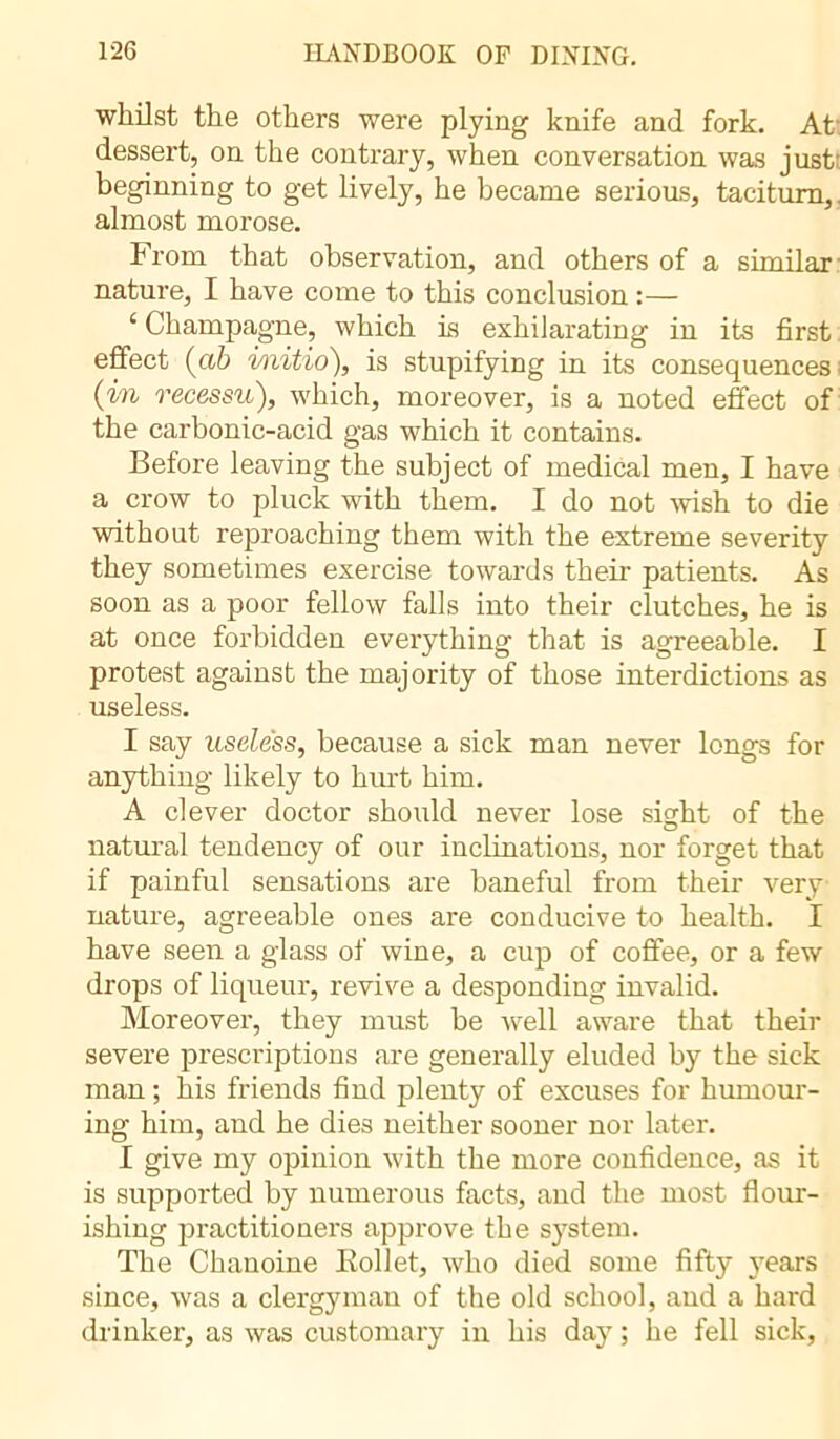 whilst the others were plying knife and fork. At dessert, on the contrary, when conversation was just beginning to get lively, he became serious, taciturn, almost morose. From that observation, and others of a similar- nature, I have come to this conclusion :— ‘ Champagne, which is exhilarating in its first effect (ah i/nitio), is stupifying in its consequences (in recessu), which, moreover, is a noted effect of the carbonic-acid gas which it contains. Before leaving the subject of medical men, I have a crow to pluck with them. I do not wish to die without reproaching them with the extreme severity they sometimes exercise towards their patients. As soon as a poor fellow falls into their clutches, he is at once forbidden everything that is agreeable. I protest against the majority of those interdictions as useless. I say useless, because a sick man never longs for anything likely to hurt him. A clever doctor should never lose sight of the natural tendency of our inclinations, nor forget that if painful sensations are baneful from their very nature, agreeable ones are conducive to health. I have seen a glass of wine, a cup of coffee, or a few drops of liqueur, revive a desponding invalid. Moreover, they must be well aware that then- severe prescriptions are generally eluded by the sick man ; his friends find plenty of excuses for humour- ing him, and he dies neither sooner nor later. I give my opinion with the more confidence, as it is supported by numerous facts, and the most flour- ishing practitioners approve the system. The Chanoine Kollet, who died some fifty years since, was a clergyman of the old school, and a hard drinker, as was customary in his day ; he fell sick,