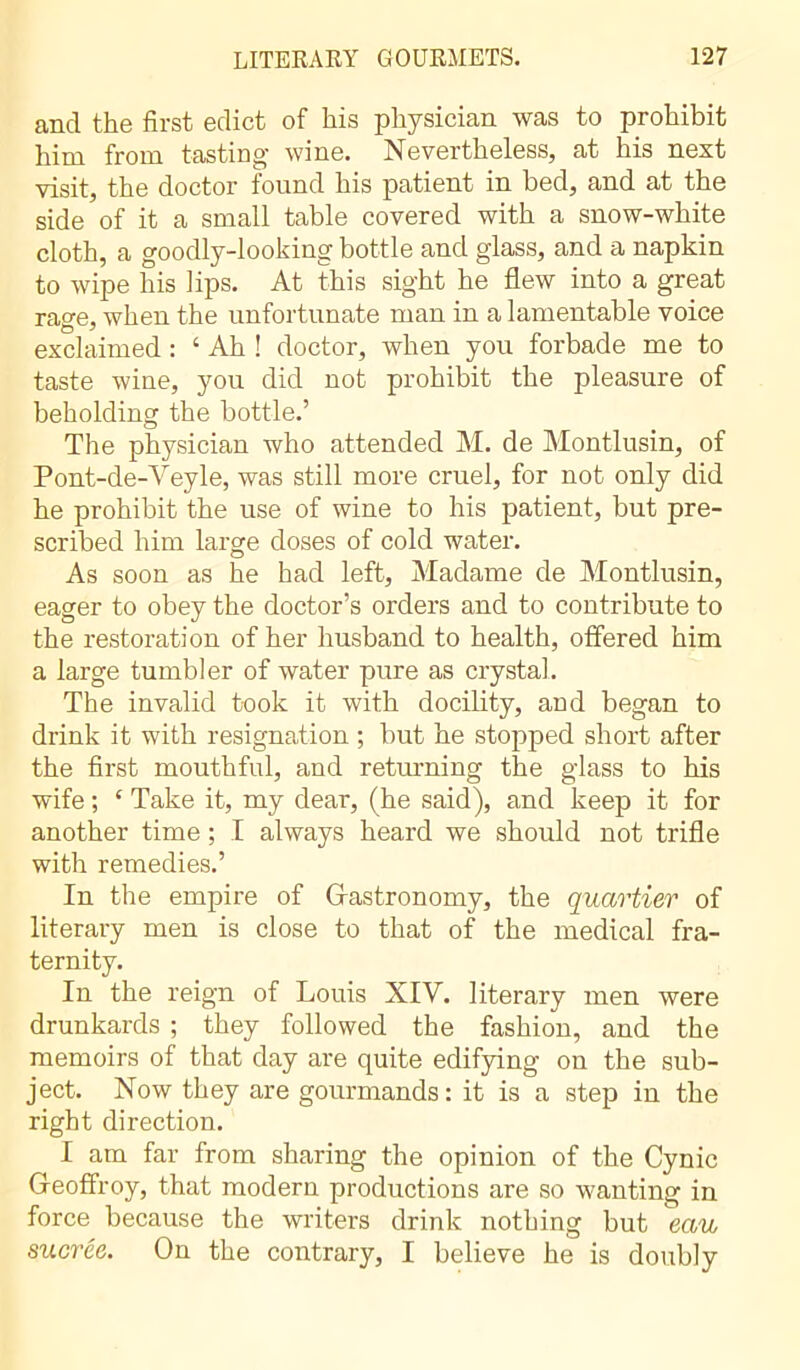 and the first edict of his physician was to prohibit him from tasting- wine. Nevertheless, at his next visit, the doctor found his patient in bed, and at the side of it a small table covered with a snow-white cloth, a goodly-looking bottle and glass, and a napkin to wipe his bps. At this sight he flew into a great rage, when the unfortunate man in a lamentable voice exclaimed : ‘ Ah ! doctor, when you forbade me to taste wine, you did not prohibit the pleasure of beholding the bottle.’ The physician who attended M. de Montlusin, of Pont-de-Veyle, was still more cruel, for not only did he prohibit the use of wine to his patient, but pre- scribed him large doses of cold water. As soon as he had left, Madame de Montlusin, eager to obey the doctor’s orders and to contribute to the restoration of her husband to health, offered him a large tumbler of water pure as crystal. The invalid took it with docility, and began to drink it with resignation ; but he stopped short after the first mouthful, and returning the glass to his wife ; e Take it, my dear, (he said), and keep it for another time ; I always heard we should not trifle with remedies.’ In the empire of Gastronomy, the quartier of literary men is close to that of the medical fra- ternity. In the reign of Louis XIV. literary men were drunkards ; they followed the fashion, and the memoirs of that day are quite edifying on the sub- ject. Now they are gourmands: it is a step in the right direction. I am far from sharing the opinion of the Cynic Geoffroy, that modern productions are so wanting in force because the writers drink nothing but eau sucrée. On the contrary, I believe he is doubly