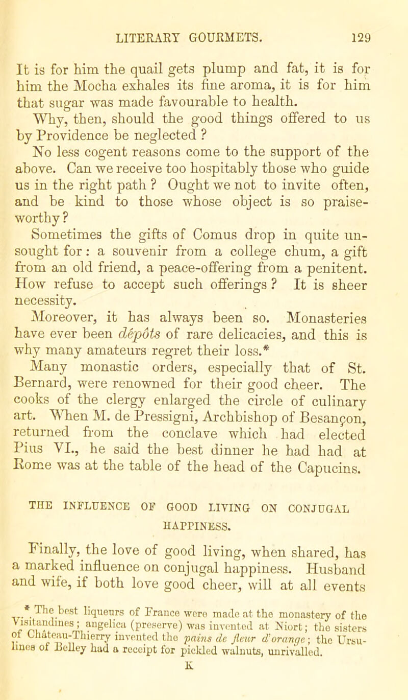 It is for him the quail gets plump and fat, it is for him the Mocha exhales its fine aroma, it is for him that sue-ar was made favourable to health. o Why, then, should the good things offered to us by Providence be neglected ? No less cogent reasons come to the support of the above. Can we receive too hospitably those who guide us in the right path ? Ought we not to invite often, and be kind to those whose object is so praise- worthy ? Sometimes the gifts of Cornus drop in quite un- sought for : a souvenir from a college chum, a gift from an old friend, a peace-offering from a penitent. How refuse to accept such offerings ? It is sheer necessity. Moreover, it has always been so. Monasteries have ever been dépôts of rare delicacies, and this is why many amateurs regret their loss.* Many monastic orders, especially that of St. Bernard, were renowned for their good cheer. The cooks of the clergy enlarged the circle of culinary art. When M. de Pressigni, Archbishop of Besançon, returned from the conclave which had elected Pius VI., he said the best dinner he had had at Rome was at the table of the head of the Capucins. THE INFLUENCE OF GOOD LIVING ON CONJUGAL HAPPINESS. Finally, the love of good living, when shared, has a marked influence on conjugal happiness. Husband and wife, if both love good cheer, will at all events *. The best liqueurs of France were made at the monastery of the Visitandmes ; angelica (preserve) was invented at Niort ; the sisters ot Chateau-Thierry invented the pains de fleur d'orange ; the Ursu- linca of Belley had a receipt for pickled walnuts, unrivalled. K