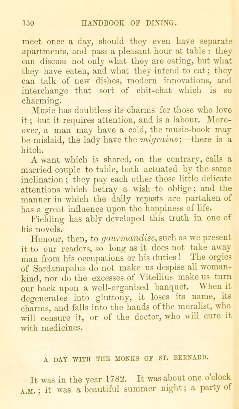 meet once a clay, should they even have separate apartments, and pass a pleasant hour at table : they can discuss not only what they are eating, but what they have eaten, and what they intend to eat ; they can talk of new dishes, modern innovations, and interchange that sort of chit-chat which is so charming. Music has doubtless its charms for those who love it ; but it requires attention, and is a labour. More- over, a man may have a cold, the music-book may be mislaid, the lady have the migraine ;—there is a hitch. A want which is shared, on the contrary, calls a married couple to table, both actuated by the same inclination ; they pay each other those little delicate attentions which betray a wish to oblige; and the manner in which the daily repasts are partaken of has a great influence upon the happiness of life. Fielding has ably developed this truth in one of his novels. Honour, then, to gourmandise, such as we present it to our readers, so long as it does not take away man from his occupations or his duties ! The orgies of Sardanapalus do not make us despise all woman- kind, nor do the excesses of Yitellius make us turn our back upon a well-organised banquet. When it degenerates into gluttony, it loses its name, its charms, and falls into the hands of the moralist, who will censure it, or of the doctor, who will cure it with medicines. A DAY WITH TOE MONKS OF ST. BERNARD. It was in the year 1782. It was about one o clock A.M. ; it was a beautiful summer night ; a party of