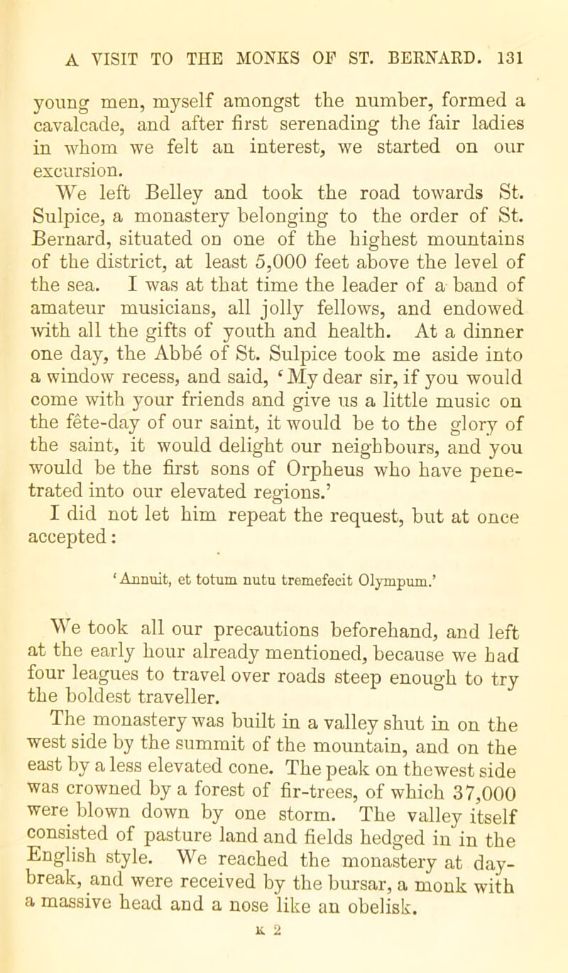 young men, myself amongst the number, formed a cavalcade, and after first serenading the fair ladies in whom we felt an interest, we started on our excursion. We left Belley and took the road towards St. Sulpice, a monastery belonging to the order of St. Bernard, situated on one of the highest mountains of the district, at least 5,000 feet above the level of the sea. I was at that time the leader of a band of amateur musicians, all jolly fellows, and endowed with all the gifts of youth and health. At a dinner one day, the Abbé of St. Sulpice took me aside into a window recess, and said, c My dear sir, if you would come with your friends and give us a little music on the fête-day of our saint, it would be to the glory of the saint, it would delight our neighbours, and you would be the first sons of Orpheus who have pene- trated into our elevated regions.’ I did not let him repeat the request, but at once accepted : ‘ Annuit, et totum nutu tremefecit Olympum.’ We took all our precautions beforehand, and left at the early hour already mentioned, because we had four leagues to travel over roads steep enough to try the boldest traveller. The monastery was built in a valley shut in on the west side by the summit of the mountain, and on the east by a less elevated cone. The peak on thewest side was crowned by a forest of fir-trees, of which 37,000 were blown down by one storm. The valley itself consisted of pasture land and fields hedged in in the English style. We reached the monastery at day- break, and were received by the bursar, a monk with a massive head and a nose like an obelisk.