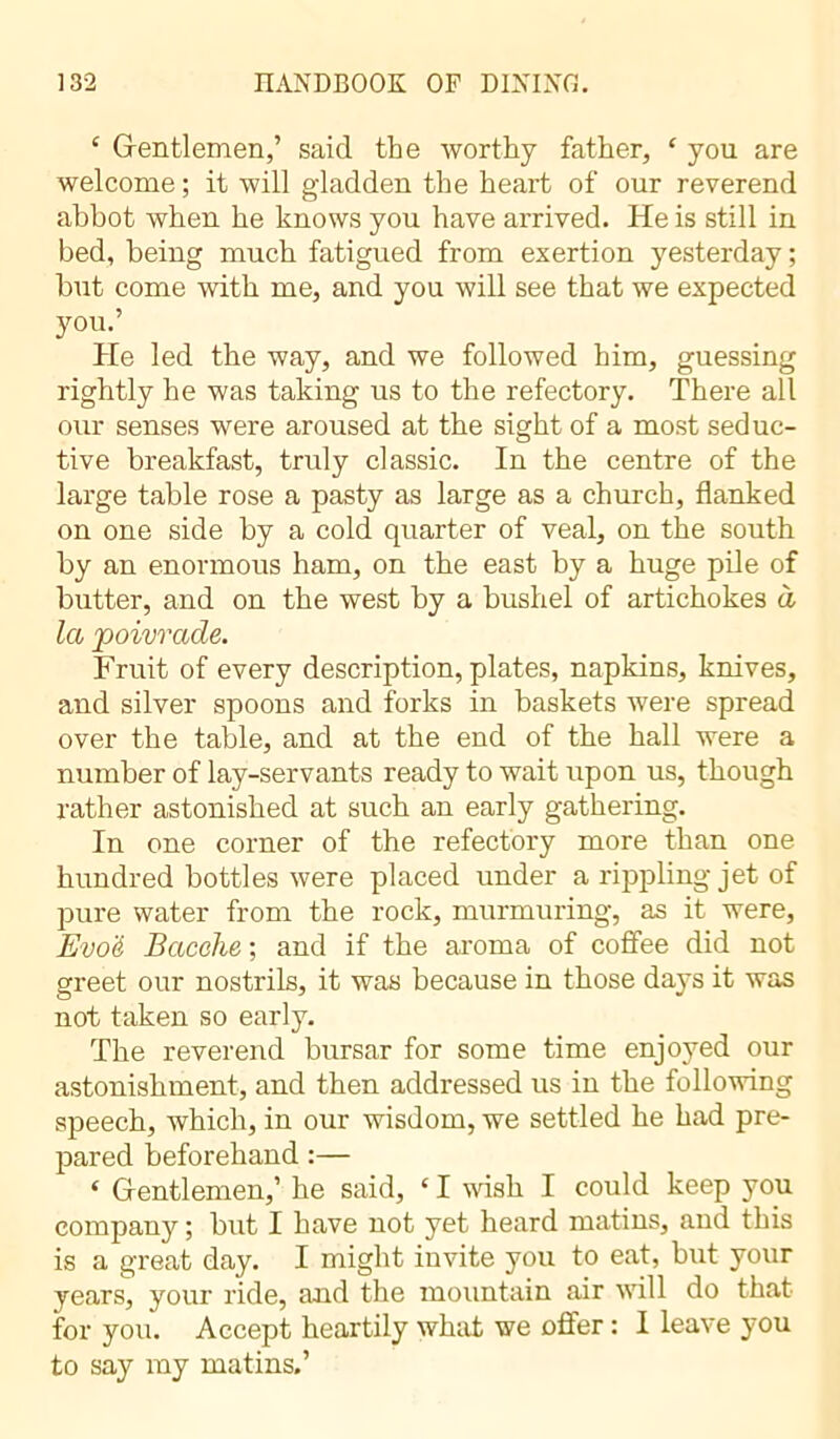 c Gentlemen,’ said the worthy father, ‘ you are welcome ; it will gladden the heart of our reverend abbot when he knows you have arrived. He is still in bed, being much fatigued from exertion yesterday ; but come with me, and you will see that we expected you.’ He led the way, and we followed him, guessing rightly he was taking us to the refectory. There all our senses were aroused at the sight of a most seduc- tive breakfast, truly classic. In the centre of the large table rose a pasty as large as a church, flanked on one side by a cold quarter of veal, on the south by an enormous ham, on the east by a huge pile of butter, and on the west by a bushel of artichokes à la poivrade. Fruit of every description, plates, napkins, knives, and silver spoons and forks in baskets were spread over the table, and at the end of the hall were a number of lay-servants ready to wait upon us, though rather astonished at such an early gathering. In one corner of the refectory more than one hundred bottles were placed under a rippling jet of pure water from the rock, murmuring, as it were, Evo'é Bacehe ; and if the aroma of coffee did not greet our nostrils, it was because in those days it was not taken so early. The reverend bursar for some time enjoyed our astonishment, and then addressed us in the following speech, which, in our wisdom, we settled he had pre- pared beforehand :— ‘ Gentlemen,’ he said, ‘ I wish I could keep you company ; but I have not yet heard matins, and this is a great day. I might invite you to eat, but your years, your ride, and the mountain air will do that for you. Accept heartily what we offer : I leave you to say my matins.’