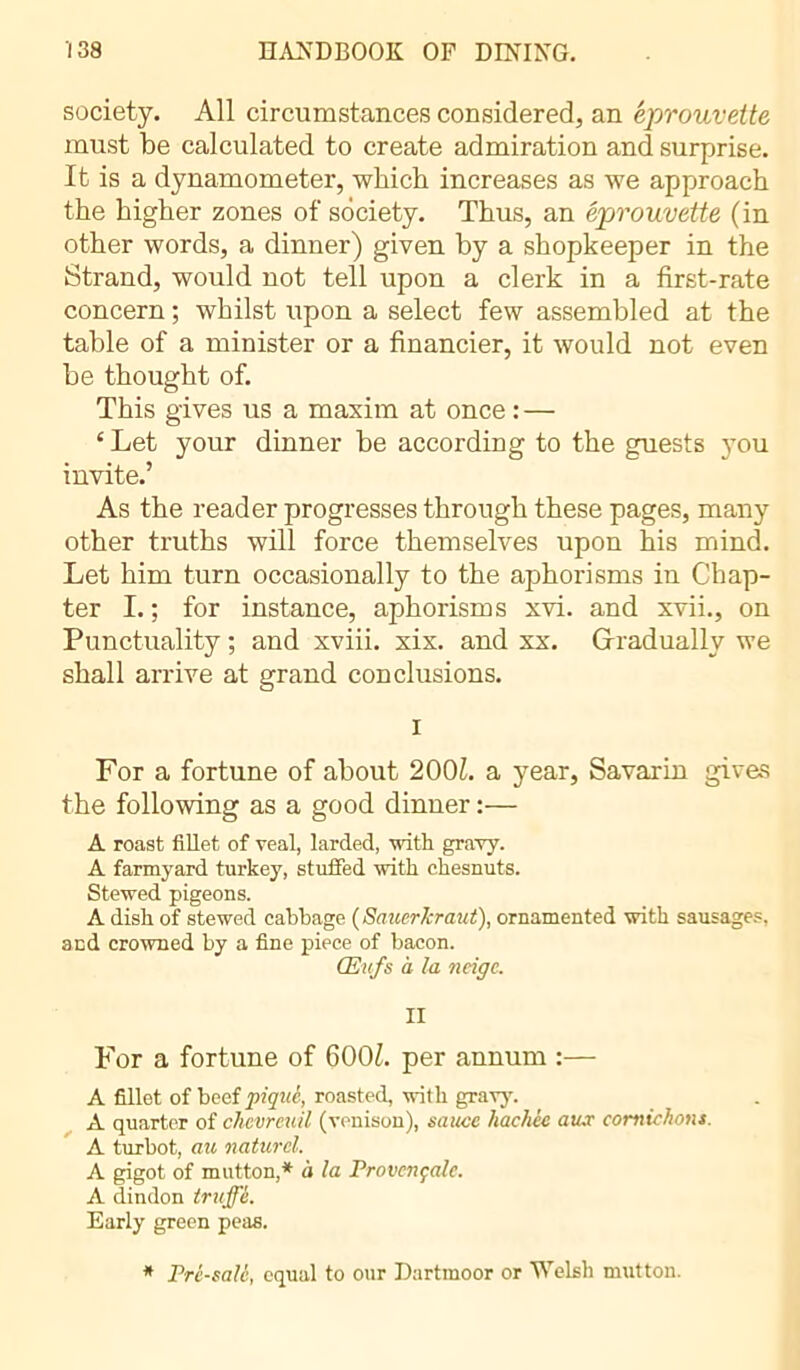 society. All circumstances considered, an éprouvette must be calculated to create admiration and surprise. It is a dynamometer, which increases as we approach the higher zones of society. Thus, an éprouvette (in other words, a dinner) given by a shopkeeper in the Strand, would not tell upon a clerk in a first-rate concern ; whilst upon a select few assembled at the table of a minister or a financier, it would not even be thought of. This gives us a maxim at once : — £ Let your dinner be according to the guests jtou invite.’ As the reader progresses through these pages, many other truths will force themselves upon his mind. Let him turn occasionally to the aphorisms in Chap- ter I. ; for instance, aphorisms xvi. and xvii., on Punctuality ; and xviii. xix. and xx. Gradually we shall arrive at grand conclusions. I For a fortune of about 2001. a year, Savarin gives the following as a good dinner :— A roast fillet of veal, larded, with gravy. A farmyard turkey, stuffed with chesnuts. Stewed pigeons. A dish of stewed cabbage (Sauerkraut), ornamented with sausages, and crowned by a fine piece of bacon. Œufs à la neige. II For a fortune of 600£. per annum :— A fillet of beef piqué, roasted, with gravy. A quarter of chevreuil (venison), sauce hachée au.r cornichons. A turbot, au naturel. A gigot of mutton,* à la Provençale. A dindon truffé. Early green peas. * Pré-salé, equal to our Dartmoor or Welsh mutton.