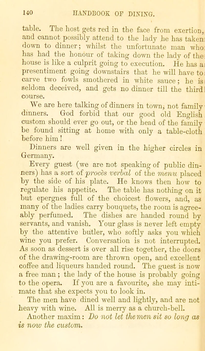 table. The host gets red in the face from exertion, and cannot possibly attend to the lady he has taken down to dinner; whilst the unfortunate man who has had the honour of taking down the lady of the house is like a culprit going to execution. He has a. presentiment going downstairs that he will have to carve two fowls smothered in white sauce ; he is seldom deceived, and gets no dinner till the third. course. We are here talking of dinners in town, not family dinners. God forbid that our good old English custom should ever go out, or the head of the family be found sitting at home with only a table-cloth before him ! Dinners are well given in the higher circles in Germany. Every guest (we are not speaking of public din- ners) has a sort of 'procès verbal of the menu placed by the side of his plate. He knows then how to regulate his appetite. The table has nothing on it but epergnes full of the choicest flowers, and, as many of the ladies carry bouquets, the room is agree- ably perfumed. The dishes are handed round by servants, and vanish. Your glass is never left empty by the attentive butler, who softly asks you which wine you prefer. Conversation is not interrupted. As soon as dessert is over all rise together, the doors of the drawing-room are thrown open, and excellent coffee and liqueurs handed round. The guest is now a free man ; the lady of the house is probably going to the opera. If you are a favourite, she may inti- mate that she expects you to look in. The men have dined well and lightly, and are not heavy with wine. All is merry as a church-bell. Another maxim : Bo not let the men sit so long as is now the custom.