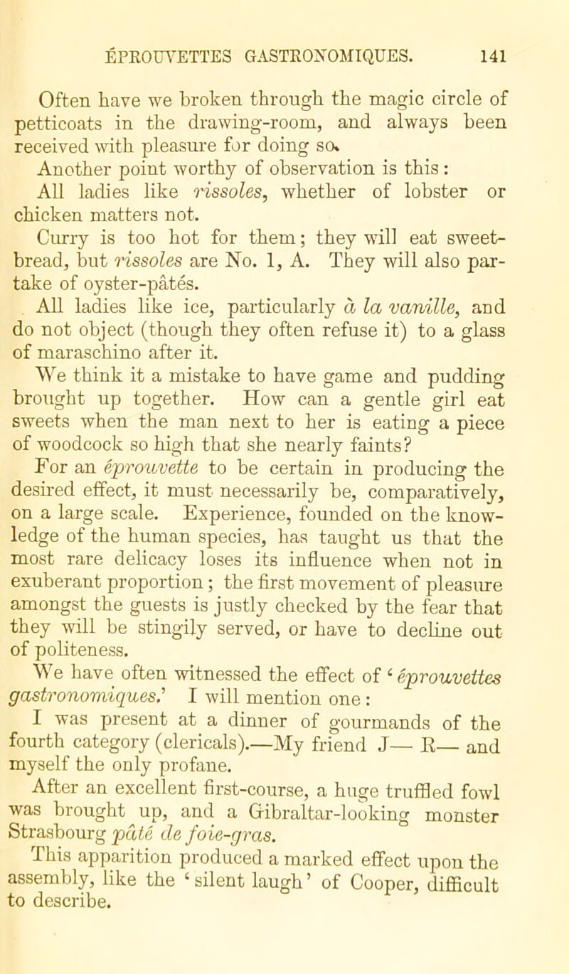 Often have we broken through the magic circle of petticoats in the drawing-room, and always been received with pleasure for doing so» Another point worthy of observation is this : All ladies like rissoles, whether of lobster or chicken matters not. Curry is too hot for them ; they will eat sweet- bread, but rissoles are No. 1, A. They will also par- take of oyster-pâtés. All ladies like ice, particularly à la vanille, and do not object (though they often refuse it) to a glass of maraschino after it. We think it a mistake to have game and pudding brought up together. How can a gentle girl eat sweets when the man next to her is eating a piece of woodcock so high that she nearly faints? For an éprouvette to be certain in producing the desired effect, it must necessarily be, comparatively, on a large scale. Experience, founded on the know- ledge of the human species, has taught us that the most rare delicacy loses its influence when not in exuberant proportion ; the first movement of pleasure amongst the guests is justly checked by the fear that they will be stingily served, or have to decline out of politeness. We have often witnessed the effect of ‘ éprouvettes gastronomiques.’’ I will mention one : I was present at a dinner of gourmands of the fourth category (clericals).—My friend J— R— and myself the only profane. After an excellent first-course, a huge truffled fowl s biouaht up, and a Gibraltar-1 ooking monster Strasbourg pâté de foie-gras. This apparition produced a marked effect upon the assembly, like the ‘silent laugh’ of Cooper, difficult to describe.