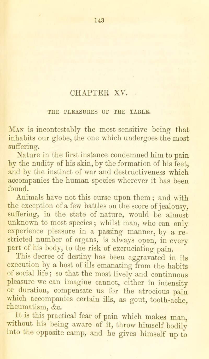 CHAPTER XV. THE PLEASURES OF THE TABLE. Man is incontestably the most sensitive being that inhabits our globe, the one which undergoes the most suffering. Nature in the first instance condemned him to pain by the nudity of his skin, by the formation of his feet, and by the instinct of war and destructiveness which accompanies the human species wherever it has been found. Animals have not this curse upon them ; and with the exception of a few battles on the score of j ealousy, suffering, in the state of nature, would be almost unknown to most species ; whilst man, who can only experience pleasure in a passing manner, by a re- stricted number of organs, is always open, in every part of his body, to the risk of excruciating pain. This decree of destiny has been aggravated in its execution by a host of ills emanating from the habits of social life ; so that the most lively and continuous pleasure we can imagine cannot, either in intensity or duration, compensate us for the atrocious pain which accompanies certain ills, as gout, tooth-ache, rheumatism, &c. It is this practical fear of pain which makes man, without his being aware of it, throw himself bodily into the opposite camp, and he gives himself up to