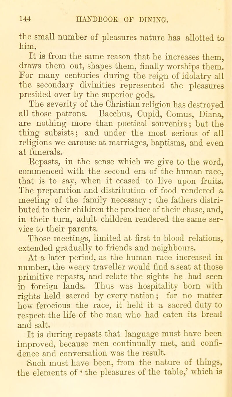 the small number of pleasures nature has allotted to him. It is from the same reason that he increases them, draws them out, shapes them, finally worships them. For many centuries during the reign of idolatry all the secondary divinities represented the pleasures presided over by the superior gods. The severity of the Christian religion has destroyed all those patrons. Bacchus, Cupid, Cornus, Diana, are nothing more than poetical souvenirs ; but the thing subsists; and under the most serious of all religions we carouse at marriages, baptisms, and even at funerals. Bepasts, in the sense which we give to the word, commenced with the second era of the human race, that is to say, when it ceased to live upon fruits. The preparation and distribution of food rendered a meeting of the family necessary ; the fathers distri- buted to their children the produce of their chase, and, in their turn, adult children rendered the same ser- vice to their parents. Those meetings, limited at first to blood relations, extended gradually to friends and neighbours. At a later period, as the human race increased in number, the weary traveller would find a seat at those primitive repasts, and relate the sights he had seen in foreign lands. Thus was hospitality born with rights held sacred by every nation ; for no matter how ferocious the race, it held it a sacred duty to respect the life of the man who had eaten its bread and salt. It is during repasts that language must have been improved, because men continually met, and confi- dence and conversation was the result. Such must have been, from the nature of things, the elements of ‘ the pleasures of the table,’ which is