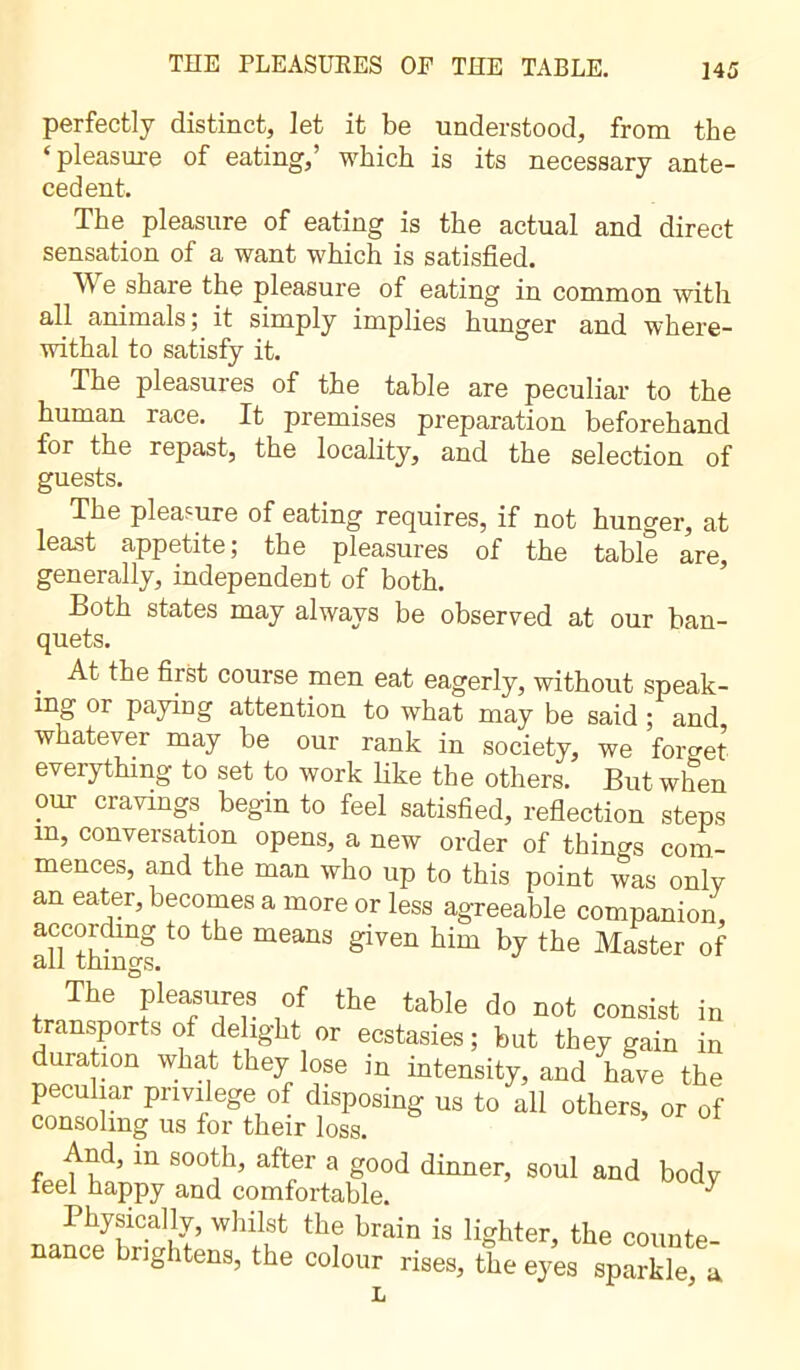 perfectly distinct, let it be understood, from the ‘pleasure of eating,’ which is its necessary ante- cedent. The pleasure of eating is the actual and direct sensation of a want which is satisfied. We share the pleasure of eating in common with all animals; it simply implies hunger and where- withal to satisfy it. The pleasures of the table are peculiar to the human race. It premises preparation beforehand for the repast, the locality, and the selection of guests. The pleasure of eating requires, if not hunger, at least appetite ; the pleasures of the table are, generally, independent of both. Both states may always be observed at our ban- quets. At the first course men eat eagerly, without speak- ing or paying attention to what may be said ; and whatever may be our rank in society, we forget everything to set to work like the others. But when our cravings begin to feel satisfied, reflection steps m, conversation opens, a new order of things com- mences, and the man who up to this point was only an eater, becomes a more or less agreeable companion, according to the means given him by the Master of all things. The pleasures of the table do not consist in transports of delight or ecstasies ; but they gain in duration what they lose in intensity, and have the peculiar privilege of disposing us to all others, or of consoling us for their loss. And, m sooth, after a good dinner, soul and body feel happy and comfortable. ^ Physically, whilst the brain is lighter, the counte- nance brightens, the colour rises, the eyes sparkle, a L