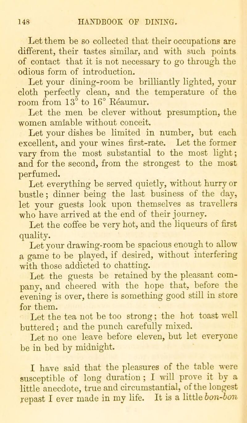 Let them be so collected that their occupations are different, their tastes similar, and with such points of contact that it is not necessary to go through the odious form of introduction. Let your dining-room be brilliantly lighted, your cloth perfectly clean, and the temperature of the room from 13° to 16° Reaumur. Let the men be clever without presumption, the women amiable without conceit. Let your dishes be limited in number, but each excellent, and your wines first-rate. Let the former vary from the most substantial to the most light ; and for the second, from the strongest to the most perfumed. Let everything he served quietly, without hurry or bustle ; dinner being the last business of the day, let your guests look upon themselves as travellers who have arrived at the end of their journey. Let the coffee he very hot, and the liqueurs of first quality. Let your drawing-room he spacious enough to allow a game to be played, if desired, without interfering with those addicted to chatting. Let the guests be retained by the pleasant com- pany, and cheered with the hope that, before the evening is over, there is something good still in store for them. Let the tea not he too strong ; the hot toast well buttered ; and the punch carefully mixed. Let no one leave before eleven, but let everyone be in bed by midnight. I have said that the pleasures of the table were susceptible of long duration ; I will prove it by a little anecdote, true and circumstantial, of the longest j-epast I ever made in my life. It is a little bon-bon