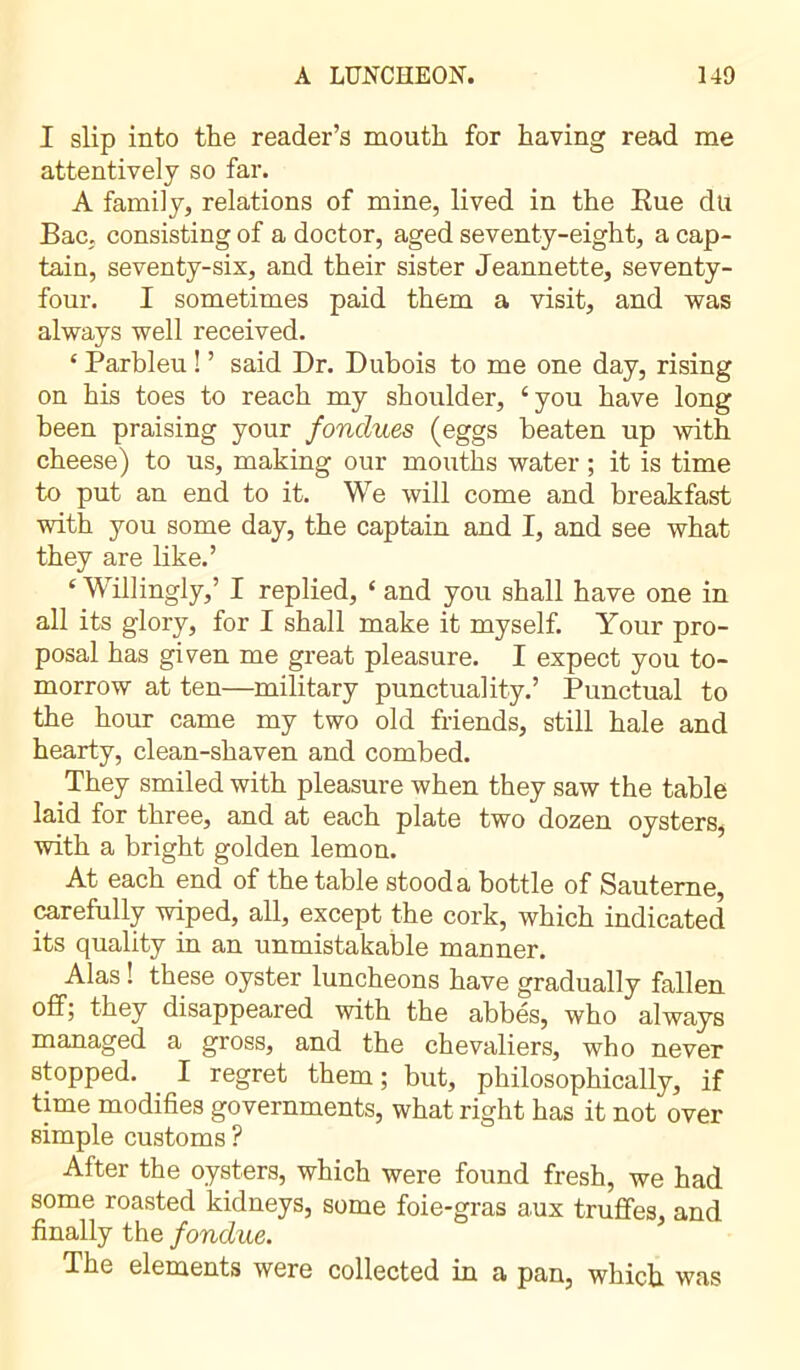 I slip into the reader’s mouth for having read me attentively so far. A family, relations of mine, lived in the Rue dü Bac. consisting of a doctor, aged seventy-eight, a cap- tain, seventy-six, and their sister Jeannette, seventy- four. I sometimes paid them a visit, and was always well received. * Parbleu ! ’ said Dr. Dubois to me one day, rising on his toes to reach my shoulder, ‘ you have long been praising your fondues (eggs beaten up with cheese) to us, making our mouths water ; it is time to put an end to it. We will come and breakfast with you some day, the captain and I, and see what they are like.’ ‘ Willingly,’ I replied, £ and you shall have one in all its glory, for I shall make it myself. Your pro- posal has given me great pleasure. I expect you to- morrow at ten—military punctuality.’ Punctual to the hour came my two old friends, still hale and hearty, clean-shaven and combed. They smiled with pleasure when they saw the table laid for three, and at each plate two dozen oysters, with a bright golden lemon. At each end of the table stood a bottle of Sauteme, carefully wiped, all, except the cork, which indicated its quality in an unmistakable manner. Alas ! these oyster luncheons have gradually fallen off; they disappeared with the abbés, who always managed a gross, and the chevaliers, who never stopped. I regret them ; but, philosophically, if time modifies governments, what right has it not over simple customs ? After the oysters, which were found fresh, we had some roasted kidneys, some foie-gras aux truffes, and finally the fondue. The elements were collected in a pan, which was