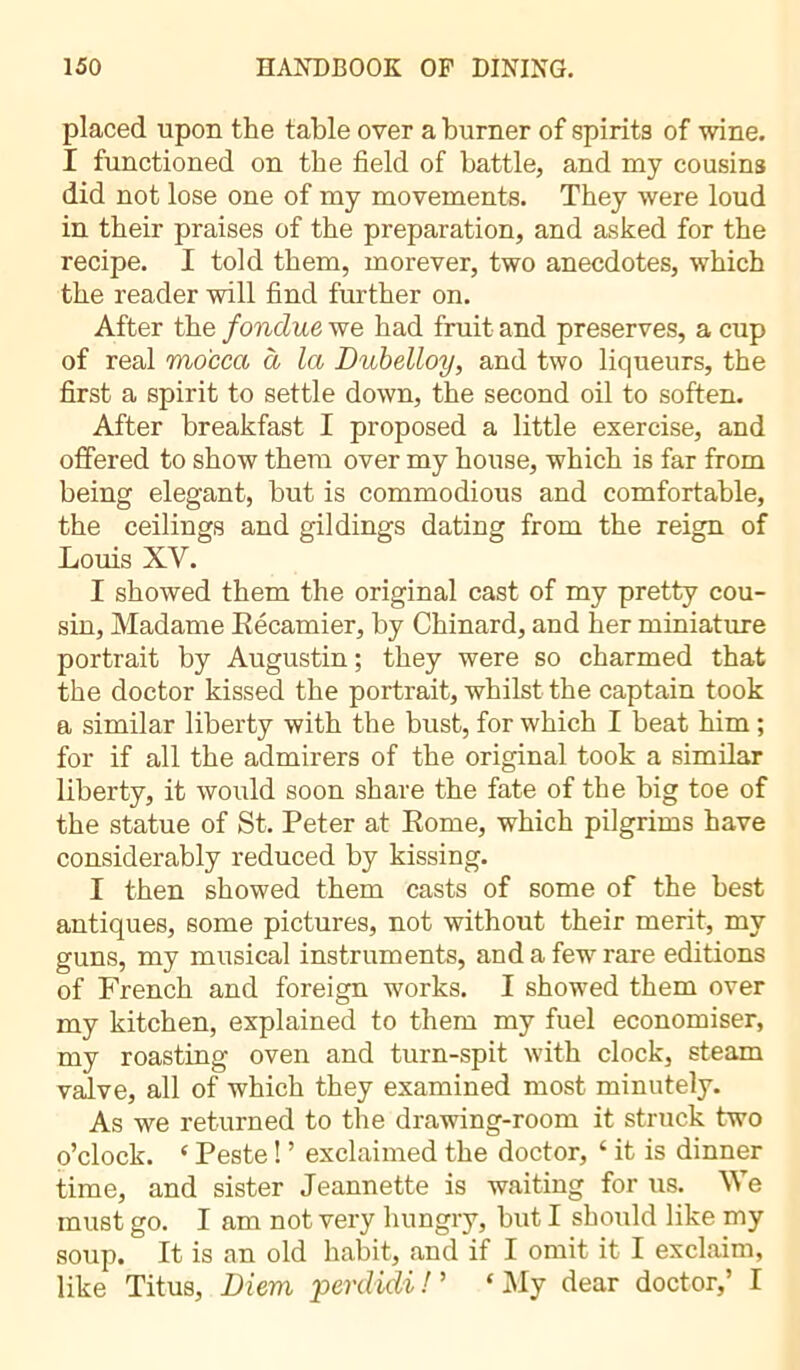 placed upon the table over a burner of spirits of wine. I functioned on the field of battle, and my cousins did not lose one of my movements. They were loud in their praises of the preparation, and asked for the recipe. I told them, morever, two anecdotes, which the reader will find further on. After the fondue we had fruit and preserves, a cup of real mocca à la Dubelloy, and two liqueurs, the first a spirit to settle down, the second oil to soften. After breakfast I proposed a little exercise, and offered to show them over my house, which is far from being elegant, but is commodious and comfortable, the ceilings and gildings dating from the reign of Louis XV. I showed them the original cast of my pretty cou- sin, Madame Récamier, by Chinard, and her miniature portrait by Augustin ; they were so charmed that the doctor kissed the portrait, whilst the captain took a similar liberty with the bust, for which I beat him ; for if all the admirers of the original took a similar liberty, it would soon share the fate of the big toe of the statue of St. Peter at Rome, which pilgrims have considerably reduced by kissing. I then showed them casts of some of the best antiques, some pictures, not without their merit, my guns, my musical instruments, and a few rare editions of French and foreign works. I showed them over my kitchen, explained to them my fuel economiser, my roasting oven and turn-spit with clock, steam valve, all of which they examined most minutely. As we returned to the drawing-room it struck two o’clock. ‘ Peste ! ’ exclaimed the doctor, ‘ it is dinner time, and sister Jeannette is waiting for us. We must go. I am not very hungry, but I should like my soup. It is an old habit, and if I omit it I exclaim, like Titus, Diem, perdidi ! ’ ‘My dear doctor,’ I