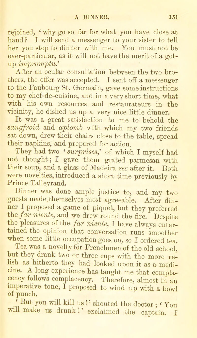 rejoined, ‘ why go so far for what you have close at hand ? I will send a messenger to your sister to tell her you stop to dinner with me. You must not be over-particular, as it will not have the merit of a got- up impromptu.’ After an ocular consultation between the two bro- thers, the offer was accepted. I sent off a messenger to the Faubourg St. Gfermain, gave some instructions to my chef-de-cuisine, and in a very short time, what with his own resources and restaurateurs in the vicinity, he dished us up a very nice little dinner. It was a great satisfaction to me to behold the sangfroid and aplomb with which my two friends sat down, drew their chairs close to the table, spread their napkins, and prepared for action. They had two ‘ surprises,’ of which I myself had not thought ; I gave them grated parmesan with their soup, and a glass of Madeira sec after it. Both were novelties, introduced a short time previously by Prince Talleyrand. Dinner was done ample justice to, and my two guests made themselves most agreeable. After din- ner I proposed a game of piquet, but they preferred the far niente, and we drew round the fire. Despite the pleasures of the far niente, I have always enter- tained the opinion that conversation runs smoother when some little occupation goes on, so I ordered tea. Tea was a novelty for Frenchmen of the old school, but they drank two or three cups with the more re- lish as hitherto they had looked upon it as a medi- cine. A long experience has taught me that compla- cency follows complacency. Therefore, almost in an imperative tone, I proposed to wind up with a bowl of punch. ‘ But you will kill us ! ’ shouted the doctor ; * You will make us drunk ! ’ exclaimed the captain. I