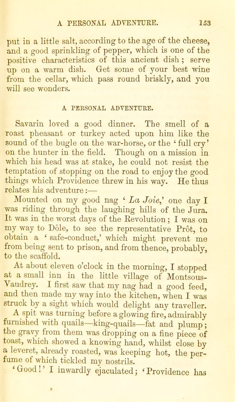 put in a little salt, according to the age of the cheese, and a good sprinkling of pepper, which is one of the positive characteristics of this ancient dish ; serve up on a warm dish. Get some of your best wine from the cellar, which pass round briskly, and you will see wonders. A PERSONAL ADVENTURE. Savarin loved a good dinner. The smell of a roast pheasant or turkey acted upon him like the sound of the bugle on the war-horse, or the ‘ full cry’ on the hunter in the field. Though on a mission in which his head was at stake, he could not resist the temptation of stopping on the road to enjoy the good things which Providence threw in his way. He thus relates his adventure :— Mounted on my good nag ‘ La Joie,' one day I was riding through the laughing hills of the Jura. It was in the worst days of the Revolution ; I was on my way to Dole, to see the representative Prêt, to obtain a ‘ safe-conduct,’ which might prevent me from being sent to prison, and from thence, probably, to the scaffold. At about eleven o’clock in the morning, I stopped at a small inn in the little village of Montsous- Vaudrey. I first saw that my nag had a good feed, and then made my way into the kitchen, when I was struck by a sight which would delight any traveller. A spit was turning before a glowing fire, admirably furnished with quails—king-quails—fat and plump ; the gravy from them was dropping on a fine piece of toast, which showed a knowing hand, whilst close by a leveret, already roasted, was keeping hot, the per- fume of which tickled my nostrils. ‘Good!’ I inwardly ejaculated; ‘Providence has