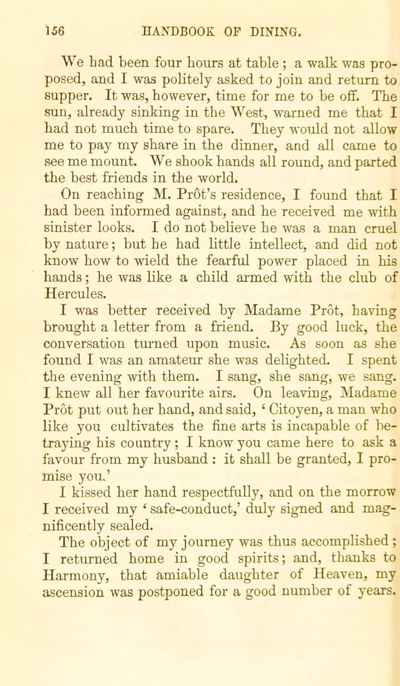 We bad been four hours at table ; a walk was pro- posed, and I was politely asked to join and return to supper. It was, however, time for me to be off. The sun, already sinking in the West, warned me that I had not much time to spare. They would not allow me to pay my share in the dinner, and all came to see me mount. We shook hands all round, and parted the best friends in the world. On reaching M. Prôt’s residence, I found that I had been informed against, and he received me with sinister looks. I do not believe he was a man cruel by nature ; but he had little intellect, and did not know how to wield the fearful power placed in his hands ; he was like a child armed with the club of Hercules. I was better received by Madame Prôt, having brought a letter from a friend. By good luck, the conversation turned upon music. As soon as she found I was an amateur she was delighted. I spent the evening with them. I sang, she sang, we sang. I knew all her favourite airs. On leaving, Madame Prêt put out her hand, and said, 4 Citoyen, a man who like you cultivates the fine arts is incapable of be- traying his country ; I know you came here to ask a favour from my husband : it shall be granted, I pro- mise you.’ I kissed her hand respectfully, and on the morrow I received my 4 safe-conduct,’ duly signed and mag- nificently sealed. The object of my journey was thus accomplished ; I returned home in good spirits ; and, thanks to Harmony, that amiable daughter of Heaven, my ascension was postponed for a good number of years.