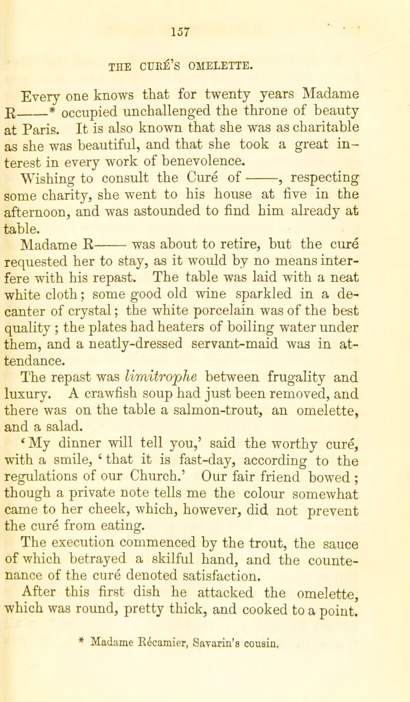 THE CURE’S OMELETTE. Every one knows that for twenty years Madame R * occupied unchallenged the throne of beauty at Paris. It is also known that she was as charitable as she was beautiful, and that she took a great in- terest in every work of benevolence. Wishing to consult the Curé of , respecting some charity, she went to his house at five in the afternoon, and was astounded to find him already at table. Madame E was about to retire, but the curé requested her to stay, as it would by no means inter- fere with his repast. The table was laid with a neat white cloth ; some good old wine sparkled in a de- canter of crystal ; the white porcelain was of the best quality ; the plates had heaters of boiling water under them, and a neatly-dressed servant-maid was in at- tendance. The repast was limitrophe between frugality and luxury. A crawfish soup had just been removed, and there was on the table a salmon-trout, an omelette, and a salad. * My dinner will tell you,’ said the worthy curé, with a smile, ‘ that it is fast-day, according to the regulations of our Church.’ Our fair friend bowed ; though a private note tells me the colour somewhat came to her cheek, which, however, did not prevent the curé from eating. The execution commenced by the trout, the sauce of which betrayed a skilful hand, and the counte- nance of the curé denoted satisfaction. After this first dish he attacked the omelette, which was round, pretty thick, and cooked to a point. * Madame Récamier, Savarin’s cousin.