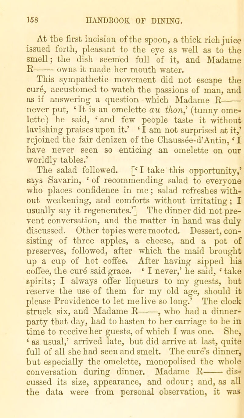 At the first incision of the spoon, a thick rich juice issued forth, pleasant to the eye as well as to the smell ; the dish seemed full of it, and Madame E owns it made her mouth water. This sympathetic movement did not escape the curé, accustomed to watch the passions of man, and as if answering a question which Madame E never put, ‘ It is an omelette au thon,’ (tunny ome- lette) he said, ‘ and few people taste it without lavishing praises upon it.’ ‘ I am not surprised at it,’ rejoined the fair denizen of the Chaussée-d’Antin, ‘I have never seen so enticing an omelette on our worldly tables.’ The salad followed. [c I take this opportunity,’ says Savarin, c of recommending salad to everyone who places confidence in me ; salad refreshes with- out weakening, and comforts without irritating ; I usually say it regenerates.’] The dinner did not pre- vent conversation, and the matter in hand was duly discussed. Other topics were mooted. Dessert, con- sisting of three apples, a cheese, and a pot of preserves, followed, after which the maid brought up a cup of hot coffee. After having sipped his coffee, the curé said grace. c I never,’ he said, ‘ take spirits; I always offer liqueurs to my guests, but reserve the use of them for my old age, should it please Providence to let me live so long.’ The clock struck six, and Madame E , who had a dinner- party that day, had to hasten to her carriage to be in time to receive her guests, of which I was one. She, 4 as usual,’ arrived late, but did arrive at last, quite full of all she had seen and smelt. The curé’s dinner, but especially the omelette, monopolised the whole conversation during dinner. Madame E dis- cussed its size, appearance, and odour ; and, as all the data were from personal observation, it was