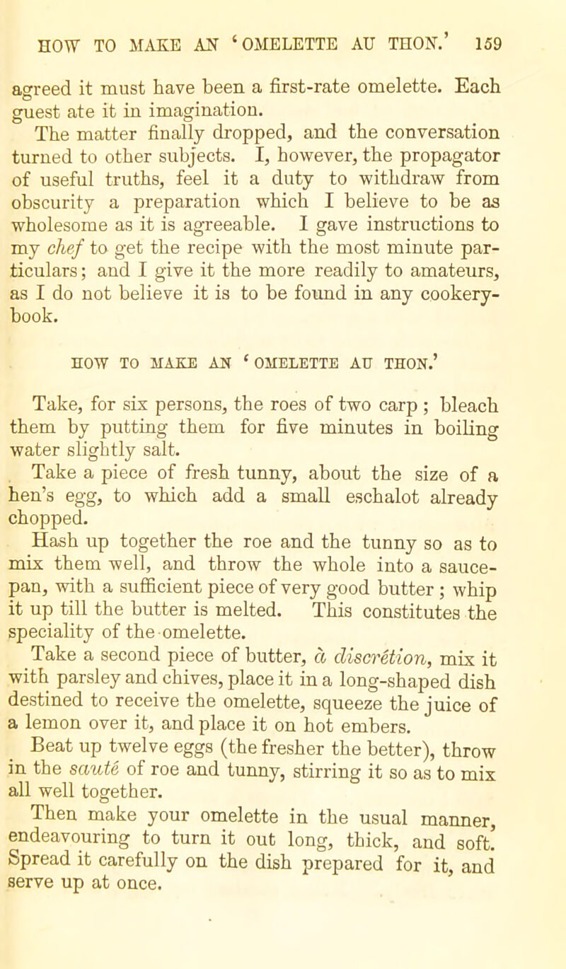 agreed it must have been a first-rate omelette. Each O t , guest ate it in imagination. The matter finally dropped, and the conversation turned to other subjects. I, however, the propagator of useful truths, feel it a duty to withdraw from obscurity a preparation which I believe to be as wholesome as it is agreeable. I gave instructions to my chef to get the recipe with the most minute par- ticulars ; and I give it the more readily to amateurs, as I do not believe it is to be found in any cookery- book. HOW TO MAKE AN ‘OMELETTE AU THON.’ Take, for sis persons, the roes of two carp ; bleach them by putting them for five minutes in boiling water slightly salt. Take a piece of fresh tunny, about the size of a hen’s egg, to which add a small eschalot already chopped. Hash up together the roe and the tunny so as to mix them well, and throw the whole into a sauce- pan, with a sufficient piece of very good butter ; whip it up till the butter is melted. This constitutes the speciality of the omelette. Take a second piece of butter, à discrétion, mix it with parsley and chives, place it in a long-shaped dish destined to receive the omelette, squeeze the juice of a lemon over it, and place it on hot embers. Beat up twelve eggs (the fresher the better), throw in the sauté of roe and tunny, stirring it so as to mix all well together. Then make your omelette in the usual manner, endeavouring to turn it out long, thick, and soft! Spread it carefully on the dish prepared for it, and serve up at once.