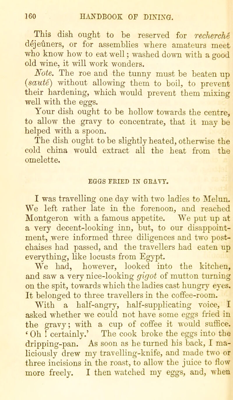 This dish ought to be reserved for recherché déjeuners, or for assemblies where amateurs meet who know how to eat well ; washed down with a good old wine, it will work wonders. Note. The roe and the tunny must he beaten up (sauté) without allowing them to boil, to prevent their hardening, which would prevent them mixing well with the eggs. Your dish ought to he hollow towards the centre, to allow the gravy to concentrate, that it may be helped with a spoon. The dish ought to be slightly heated, otherwise the cold china would extract all the heat from the omelette. EGGS FRIED IN GRAVY. I was travelling one day with two ladies to Melun. We left rather late in the forenoon, and reached Montgeron with a famous appetite. We put up at a very decent-looking inn, but, to our disappoint- ment, were informed three diligences and two post- chaises had passed, and the travellers had eaten up everything, like locusts from Egypt. We had, however, looked into the kitchen, and saw a very nice-looking gigot of mutton turning on the spit, towards which the ladies cast hungry eyes. It belonged to three travellers in the coffee-room. With a half-angry, half-supplicating voice, I asked whether we could not have some eggs fried in the gravy ; with a cup of coffee it would suffice. ‘ Oh ! certainly.’ The cook broke the eggs into the dripping-pan. As soon as he turned his back, I ma- liciously drew my travelling-knife, and made two or three incisions in the roast, to allow the juice to flow more freely. I then watched my eggs, and, when