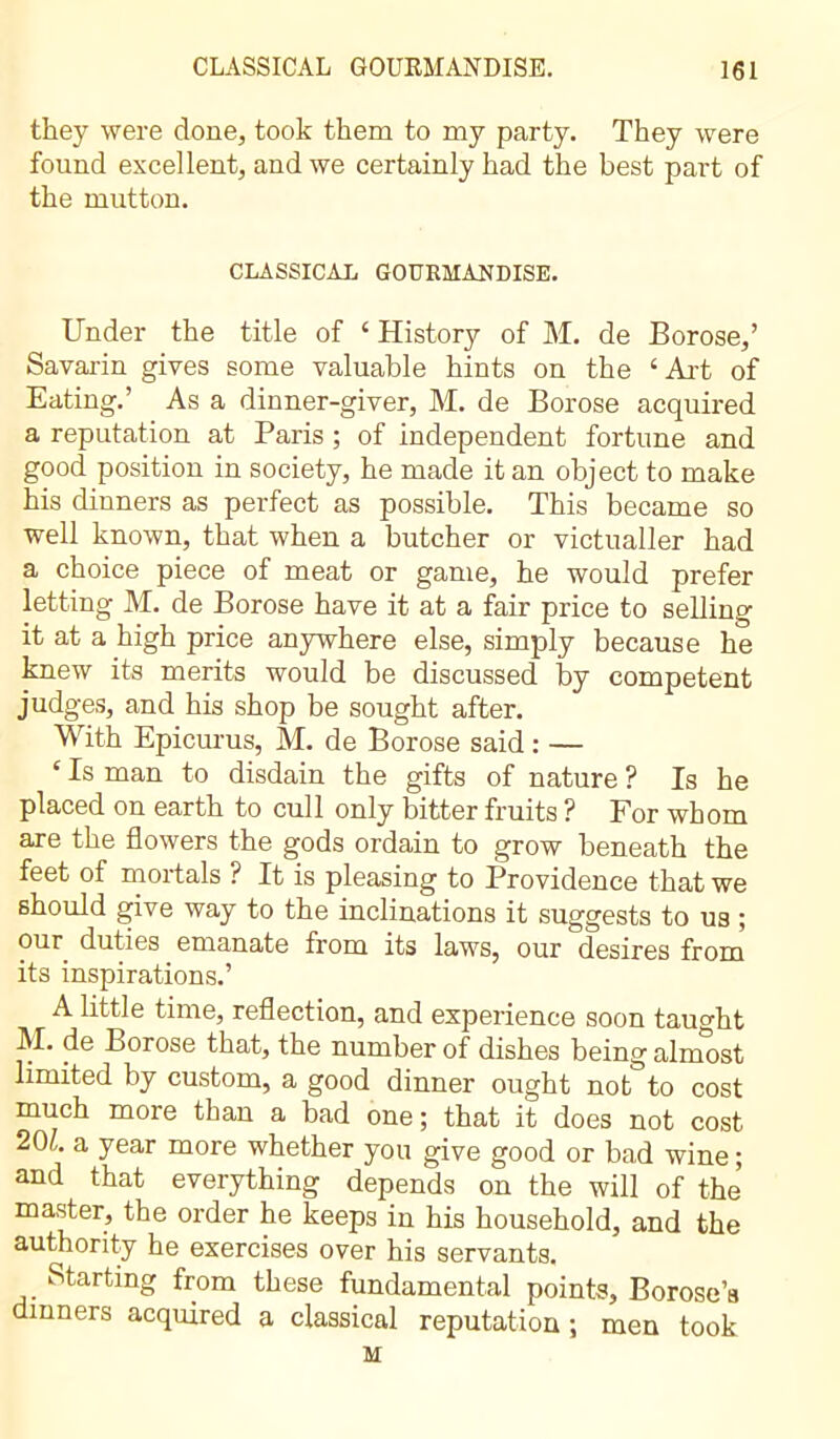 they were done, took them to my party. They were found excellent, and we certainly had the best part of the mutton. CLASSICAL GOURMANDISE. Under the title of ‘ History of M. de Borose,’ Savarin gives some valuable hints on the ‘Art of Eating.’ As a dinner-giver, M. de Borose acquired a reputation at Paris ; of independent fortune and good position in society, he made it an object to make his dinners as perfect as possible. This became so well known, that when a butcher or victualler had a choice piece of meat or game, he would prefer letting M. de Borose have it at a fair price to selling it at a high price anywhere else, simply because he knew its merits would be discussed by competent judges, and his shop be sought after. With Epicurus, M. de Borose said : — ‘ Is man to disdain the gifts of nature ? Is he placed on earth to cull only bitter fruits ? For whom are the flowers the gods ordain to grow beneath the feet of mortals ? It is pleasing to Providence that we should give way to the inclinations it suggests to us ; our duties emanate from its laws, our desires from its inspirations.’ A little time, reflection, and experience soon taught M. de Borose that, the number of dishes being almost limited by custom, a good dinner ought not to cost much more than a bad one ; that it does not cost 20L a year more whether you give good or bad wine ; and that everything depends on the will of the master, the order he keeps in his household, and the authority he exercises over his servants. Starting from these fundamental points, Borose’a dinners acquired a classical reputation ; men took M