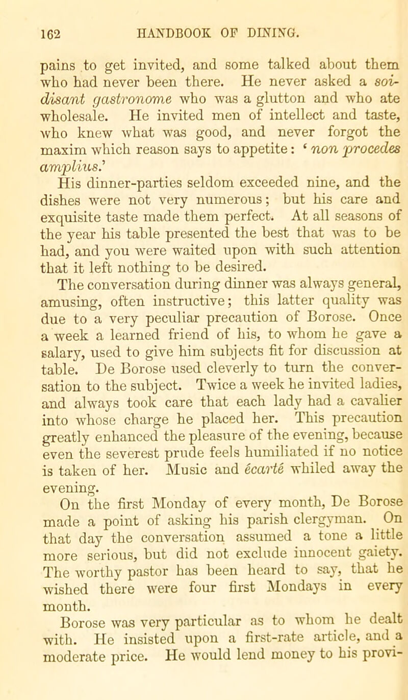 pains to get invited, and some talked about them who had never been there. He never asked a soi- disant gastronome who was a glutton and who ate wholesale. He invited men of intellect and taste, who knew what was good, and never forgot the maxim which reason says to appetite : ‘ non procédés amplius.’ His dinner-parties seldom exceeded nine, and the dishes were not very numerous ; but his care and exquisite taste made them perfect. At all seasons of the year his table presented the best that was to be had, and you were waited upon with such attention that it left nothing to be desired. The conversation during dinner was always general, amusing, often instructive; this latter quality was due to a very peculiar precaution of Borose. Once a week a learned friend of his, to whom he gave a salary, used to give him subjects fit for discussion at table. De Borose used cleverly to turn the conver- sation to the subject. Twice a week he invited ladies, and always took care that each lady had a cavalier into whose charge he placed her. This precaution greatly enhanced the pleasure of the evening, because even the severest prude feels humiliated if no notice is taken of her. Music and écarté whiled away the evening. On the first Monday of every month, De Borose made a point of asking his parish clergyman. On that day the conversation assumed a tone a little more serious, but did not exclude innocent gaiety. The worthy pastor has been heard to say, that he wished there were four first Mondays in every month. Borose was very particular as to whom he dealt with. He insisted upon a first-rate article, and a moderate price. He would lend money to his provi-