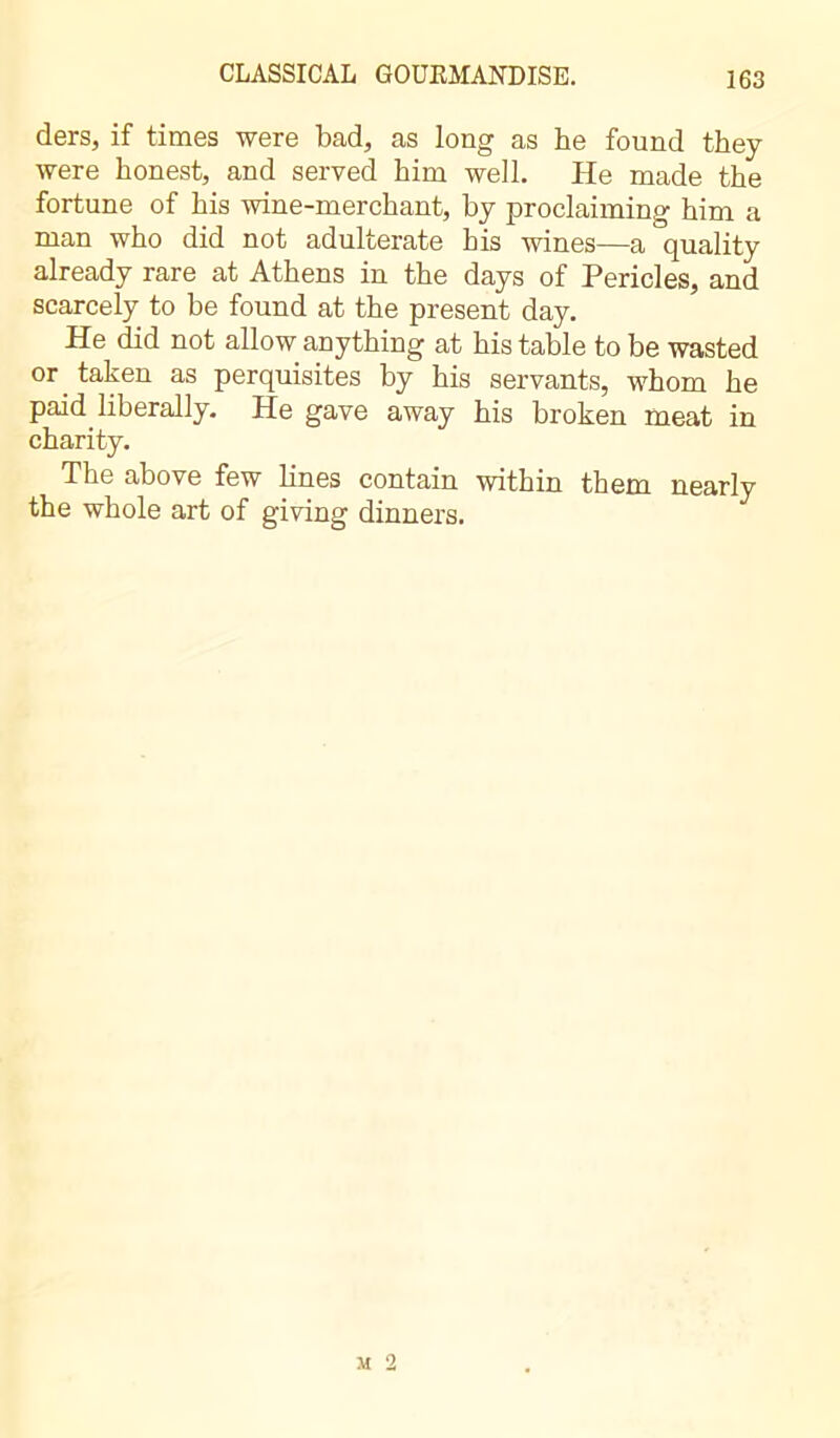 ders, if times were bad, as long as he found they were honest, and served him well. He made the fortune of his wine-merchant, by proclaiming him a man who did not adulterate his wines—a quality already rare at Athens in the days of Pericles, and scarcely to be found at the present day. He did not allow anything at his table to be wasted or taken as perquisites by his servants, whom he paid liberally. He gave away his broken meat in charity. The above few lines contain within them nearly the whole art of giving dinners.