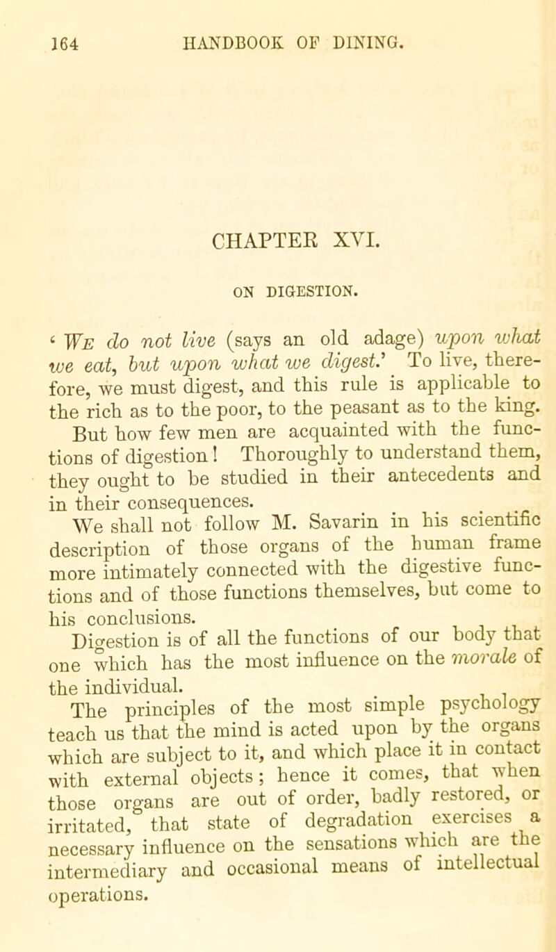 CHAPTER XVI. ON DIGESTION. 4 We do not live (says an old adage) upon what we eat, but upon what we digest.’ To live, there- fore, we must digest, and this rule is applicable to the rich as to the poor, to the peasant as to the king. But how few men are acquainted with the func- tions of digestion ! Thoroughly to understand them, they ought to he studied in their antecedents and in their consequences. We shall not follow M. Savarin in his scientific description of those organs_ of the human frame more intimately connected with the digestive func- tions and of those functions themselves, but come to his conclusions. Digestion is of all the functions of our body that one which has the most influence on the vioi ale of the individual. The principles of the most simple psychology teach us that the mind is acted upon by the organs which are subject to it, and which place it in contact with external objects; hence it comes, that when those organs are out of order, badly restored, or irritated, that state of degradation exercises a necessary influence on the sensations which are t e intermediary and occasional means of intellectual operations.