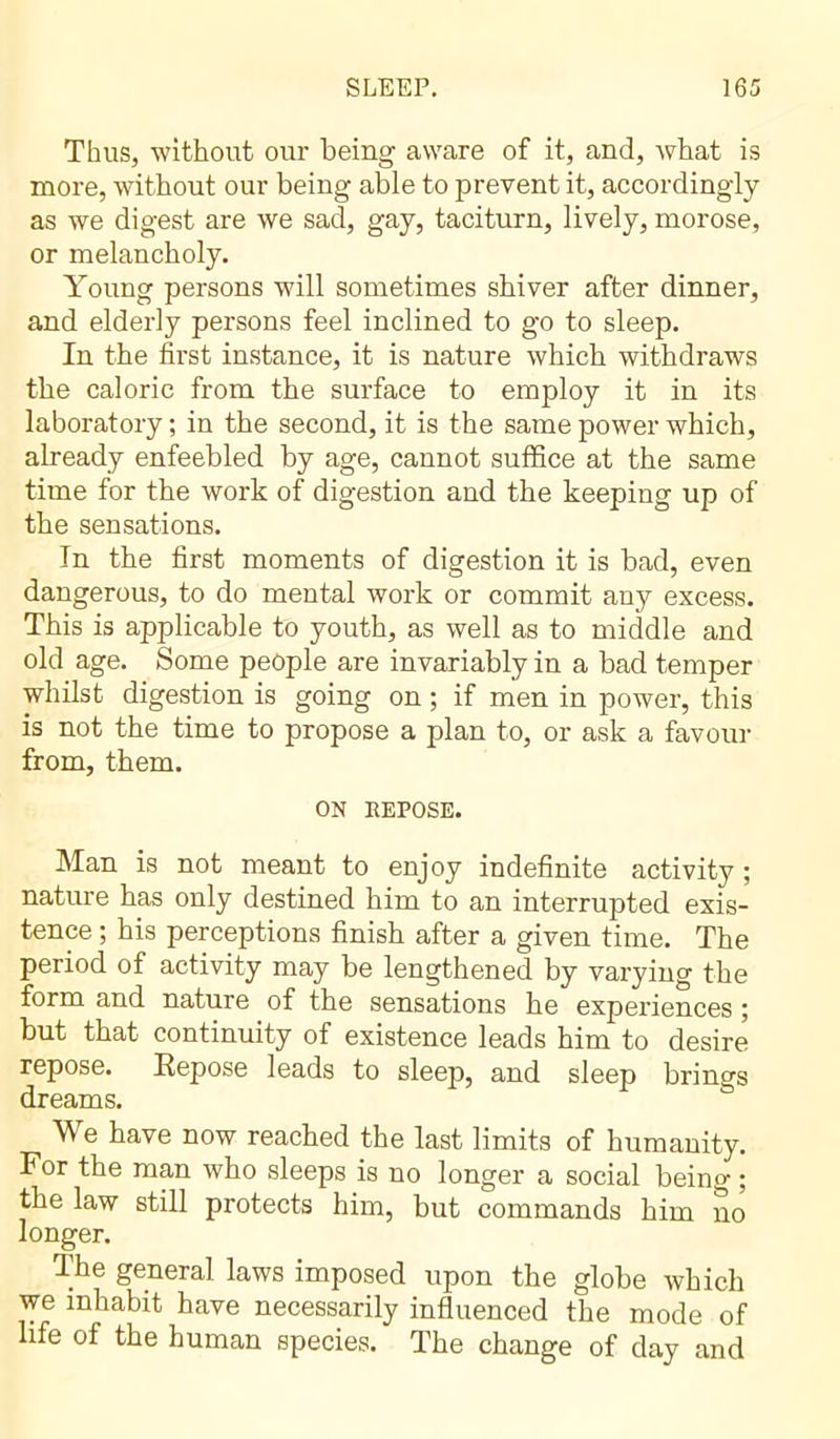 Thus, without our being aware of it, and, what is more, without our being able to prevent it, accordingly as we digest are we sad, gay, taciturn, lively, morose, or melancholy. Young persons will sometimes shiver after dinner, and elderly persons feel inclined to go to sleep. In the first instance, it is nature which withdraws the caloric from the surface to employ it in its laboratory ; in the second, it is the same power which, already enfeebled by age, cannot suffice at the same time for the work of digestion and the keeping up of the sensations. In the first moments of digestion it is bad, even dangerous, to do mental work or commit any excess. This is applicable to youth, as well as to middle and old age. Some people are invariably in a bad temper whilst digestion is going on ; if mien in power, this is not the time to propose a plan to, or ask a favour from, them. ON EEPOSE. Man is not meant to enjoy indefinite activity ; nature has only destined him to an interrupted exis- tence ; his perceptions finish after a given time. The period of activity may be lengthened by varying the form and nature of the sensations he experiences ; but that continuity of existence leads him to desire repose. Repose leads to sleep, and sleep brings dreams. We have now reached the last limits of humanity. For the man who sleeps is no longer a social being ; the law still protects him, but commands him no longer. The general laws imposed upon the globe which we inhabit have necessarily influenced the mode of life of the human species. The change of day and