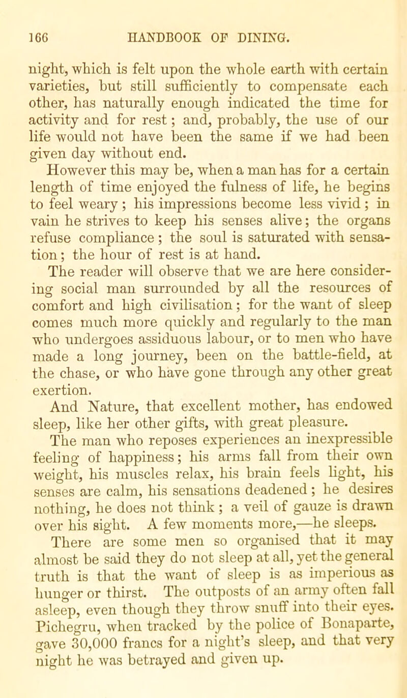 night, which is felt upon the whole earth with certain varieties, but still sufficiently to compensate each other, has naturally enough indicated the time for activity and for rest ; and, probably, the use of our life would not have been the same if we had been given day without end. However this may be, when a man has for a certain length of time enjoyed the fulness of life, he begins to feel weary ; his impressions become less vivid ; in vain he strives to keep his senses alive ; the organs refuse compliance ; the soul is saturated with sensa- tion ; the hour of rest is at hand. The reader will observe that we are here consider- ing social man surrounded by all the resources of comfort and high civilisation ; for the want of sleep comes much more quickly and regularly to the man who undergoes assiduous labour, or to men who have made a long journey, been on the battle-field, at the chase, or who have gone through any other great exertion. And Nature, that excellent mother, has endowed sleep, like her other gifts, with great pleasure. The man who reposes experiences an inexpressible feeling of happiness ; his arms fall from their own weight, his muscles relax, his brain feels light, his senses are calm, his sensations deadened ; he desires nothing, he does not think ; a veil of gauze is drawn over his sight. A few moments more,—he sleeps. There are some men so organised that it may almost be said they do not sleep at all, yet the general truth is that the want of sleep is as imperious as hunger or thirst. The outposts of an army often fall asleep, even though they throw snuff into their eyes. Pichegru, when tracked by the police of Bonaparte, gave 30,000 francs for a night’s sleep, and that very night he was betrayed and given up.