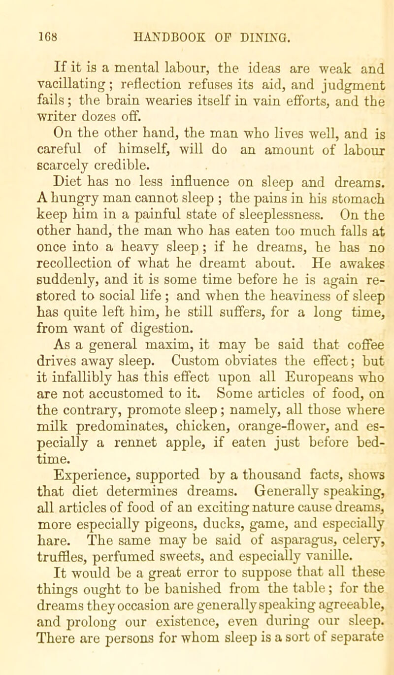 If it is a mental labour, the ideas are weak and vacillating ; reflection refuses its aid, and judgment fails ; the brain wearies itself in vain efforts, and the writer dozes off. On the other hand, the man who lives well, and is careful of himself, will do an amount of labour scarcely credible. Diet has no less influence on sleep and dreams. A hungry man cannot sleep ; the pains in his stomach keep him in a painful state of sleeplessness. On the other hand, the man who has eaten too much falls at once into a heavy sleep ; if he dreams, he has no recollection of what he dreamt about. He awakes suddenly, and it is some time before he is again re- stored to social life ; and when the heaviness of sleep has quite left him, he still suffers, for a long time, from want of digestion. As a general maxim, it may be said that coffee drives away sleep. Custom obviates the effect; but it infallibly has this effect upon all Europeans who are not accustomed to it. Some articles of food, on the contrary, promote sleep ; namely, all those where milk predominates, chicken, orange-flower, and es- pecially a rennet apple, if eaten just before bed- time. Experience, supported by a thousand facts, shows that diet determines dreams. Generally speaking, all articles of food of an exciting nature cause dreams, more especially pigeons, ducks, game, and especially hare. The same may be said of asparagus, celery, truffles, perfumed sweets, and especially vanille. It would be a great error to suppose that all these things ought to be banished from the table ; for the dreams they occasion are generally speaking agreeable, and prolong our existence, even during our sleep. There are persons for whom sleep is a sort of separate